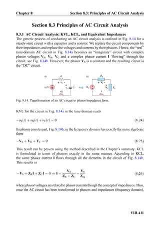 Section 8.3 Principles of AC Circuit Analysis
8.3.1 AC Circuit Analysis: KVL, KCL, and Equivalent Impedances
The generic process of conducting an AC circuit analysis is outlined in Fig. 8.14 for a
steady-state circuit with a capacitor and a resistor. We replace the circuit components by
their impedances and replace the voltages and currents by their phasors. Hence, the “real”
time-domain AC circuit in Fig. 8.14a becomes an “imaginary” circuit with complex
phasor voltages VS, VR, VC and a complex phasor current I “ﬂowing” through the
circuit; see Fig. 8.14b. However, the phasor VS is a constant and the resulting circuit is
the “DC” circuit.
KVL for the circuit in Fig. 8.14a in the time domain reads
ÀυS tð Þ þ υR tð Þ þ υC tð Þ ¼ 0 ð8:24Þ
Its phasor counterpart, Fig. 8.14b, in the frequency domain has exactly the same algebraic
form
ÀVS þ VR þ VC ¼ 0 ð8:25Þ
This result can be proven using the method described in the Chapter’s summary. KCL
is formulated in terms of phasors exactly in the same manner. According to KCL,
the same phasor current I ﬂows through all the elements in the circuit of Fig. 8.14b.
This results in
ÀVS þ ZRI þ ZCI ¼ 0 ) I ¼
VS
ZR þ ZC
¼
VS
Zeq
ð8:26Þ
where phasor voltages are related to phasor currents though the concept of impedances. Thus,
once the AC circuit has been transformed to phasors and impedances (frequency domain),
vR
+
-
R
C
RZ
CZ
+
-v (t)S vC
+
-
VR
+
-
+
-VS VC
+
-
i(t) I
b)a)
Fig. 8.14. Transformation of an AC circuit to phasor/impedance form.
Chapter 8 Section 8.3: Principles of AC Circuit Analysis
VIII-411
 