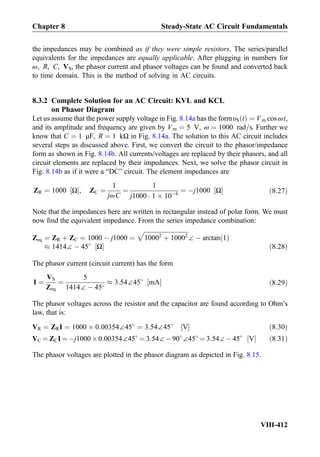 the impedances may be combined as if they were simple resistors. The series/parallel
equivalents for the impedances are equally applicable. After plugging in numbers for
ω, R, C, VS, the phasor current and phasor voltages can be found and converted back
to time domain. This is the method of solving in AC circuits.
8.3.2 Complete Solution for an AC Circuit: KVL and KCL
on Phasor Diagram
Let us assume that the power supply voltage in Fig. 8.14a has the formυS tð Þ ¼ Vm cos ωt,
and its amplitude and frequency are given by Vm ¼ 5 V, ω ¼ 1000 rad=s. Further we
know that C ¼ 1 μF, R ¼ 1 kΩ in Fig. 8.14a. The solution to this AC circuit includes
several steps as discussed above. First, we convert the circuit to the phasor/impedance
form as shown in Fig. 8.14b. All currents/voltages are replaced by their phasors, and all
circuit elements are replaced by their impedances. Next, we solve the phasor circuit in
Fig. 8.14b as if it were a “DC” circuit. The element impedances are
ZR ¼ 1000 Ω½ Š, ZC ¼
1
jωC
¼
1
j1000 Á 1 Â 10À6
¼ Àj1000 Ω½ Š ð8:27Þ
Note that the impedances here are written in rectangular instead of polar form. We must
now ﬁnd the equivalent impedance. From the series impedance combination:
Zeq ¼ ZR þ ZC ¼ 1000 À j1000 ¼
ﬃﬃﬃﬃﬃﬃﬃﬃﬃﬃﬃﬃﬃﬃﬃﬃﬃﬃﬃﬃﬃﬃﬃﬃﬃﬃﬃﬃﬃ
10002
þ 10002
p
∠ À arctan 1ð Þ
% 1414∠ À 45
Ω½ Š ð8:28Þ
The phasor current (circuit current) has the form
I ¼
VS
Zeq
¼
5
1414∠ À 45
% 3:54∠45
mA½ Š ð8:29Þ
The phasor voltages across the resistor and the capacitor are found according to Ohm’s
law, that is:
VR ¼ ZRI ¼ 1000 Â 0:00354∠45
¼ 3:54∠45
V½ Š ð8:30Þ
VC ¼ ZCI ¼ Àj1000Â0:00354∠45
¼ 3:54∠À90
∠45
¼ 3:54∠À45
V½ Š ð8:31Þ
The phasor voltages are plotted in the phasor diagram as depicted in Fig. 8.15.
Chapter 8 Steady-State AC Circuit Fundamentals
VIII-412
 