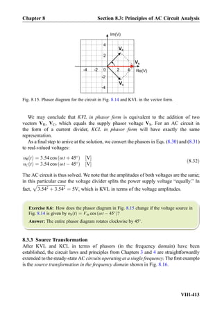 We may conclude that KVL in phasor form is equivalent to the addition of two
vectors VR, VC, which equals the supply phasor voltage VS. For an AC circuit in
the form of a current divider, KCL in phasor form will have exactly the same
representation.
As a ﬁnal step to arrive at the solution, we convert the phasors in Eqs. (8.30) and (8.31)
to real-valued voltages:
υR tð Þ ¼ 3:54 cos ωt þ 45
ð Þ V½ Š
υC tð Þ ¼ 3:54 cos ωt À 45
ð Þ V½ Š
ð8:32Þ
The AC circuit is thus solved. We note that the amplitudes of both voltages are the same;
in this particular case the voltage divider splits the power supply voltage “equally.” In
fact,
ﬃﬃﬃﬃﬃﬃﬃﬃﬃﬃﬃﬃﬃﬃﬃﬃﬃﬃﬃﬃﬃﬃﬃﬃﬃﬃﬃ
3:542
þ 3:542
p
¼ 5V, which is KVL in terms of the voltage amplitudes.
Exercise 8.6: How does the phasor diagram in Fig. 8.15 change if the voltage source in
Fig. 8.14 is given by υS tð Þ ¼ Vm cos ωt À 45
ð Þ?
Answer: The entire phasor diagram rotates clockwise by 45
.
8.3.3 Source Transformation
After KVL and KCL in terms of phasors (in the frequency domain) have been
established, the circuit laws and principles from Chapters 3 and 4 are straightforwardly
extended to the steady-state AC circuits operating at a single frequency. The ﬁrst example
is the source transformation in the frequency domain shown in Fig. 8.16.
0 2
VR
4
2
4
Im(V)
-2
-4
-2-4 Re(V)
VC
VS
Fig. 8.15. Phasor diagram for the circuit in Fig. 8.14 and KVL in the vector form.
Chapter 8 Section 8.3: Principles of AC Circuit Analysis
VIII-413
 