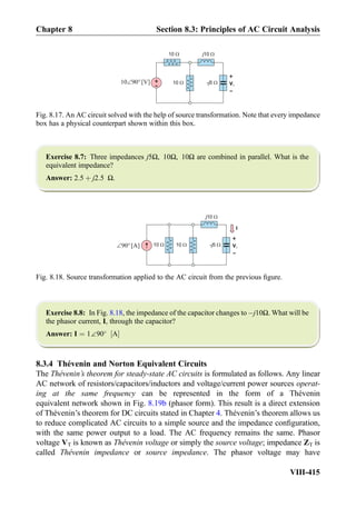 Exercise 8.7: Three impedances j5Ω, 10Ω, 10Ω are combined in parallel. What is the
equivalent impedance?
Answer: 2:5 þ j2:5 Ω.
Exercise 8.8: In Fig. 8.18, the impedance of the capacitor changes toÀj10Ω. What will be
the phasor current, I, through the capacitor?
Answer: I ¼ 1∠90
A½ Š
8.3.4 Thévenin and Norton Equivalent Circuits
The The´venin’s theorem for steady-state AC circuits is formulated as follows. Any linear
AC network of resistors/capacitors/inductors and voltage/current power sources operat-
ing at the same frequency can be represented in the form of a Thévenin
equivalent network shown in Fig. 8.19b (phasor form). This result is a direct extension
of Thévenin’s theorem for DC circuits stated in Chapter 4. Thévenin’s theorem allows us
to reduce complicated AC circuits to a simple source and the impedance conﬁguration,
with the same power output to a load. The AC frequency remains the same. Phasor
voltage VT is known as The´venin voltage or simply the source voltage; impedance ZT is
called The´venin impedance or source impedance. The phasor voltage may have
10
I
V1
+
-
j10
10 - 5j[A]90
Fig. 8.18. Source transformation applied to the AC circuit from the previous ﬁgure.
+
-
10
V1
+
-
j10
10 - 5j[V]9010
Fig. 8.17. An AC circuit solved with the help of source transformation. Note that every impedance
box has a physical counterpart shown within this box.
Chapter 8 Section 8.3: Principles of AC Circuit Analysis
VIII-415
 