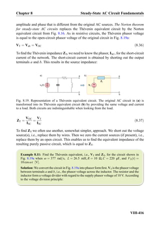 amplitude and phase that is different from the original AC sources. The Norton theorem
for steady-state AC circuits replaces the Thévenin equivalent circuit by the Norton
equivalent circuit from Fig. 8.16. As in resistive circuits, the Thévenin phasor voltage
is equal to the open-circuit phasor voltage of the original circuit in Fig. 8.19a:
VT ¼ Vab ¼ VOC ð8:36Þ
To ﬁnd the Thévenin impedance ZT, we need to know the phasor, ISC, for the short-circuit
current of the network. The short-circuit current is obtained by shorting out the output
terminals a and b. This results in the source impedance:
ZT ¼
VOC
ISC
¼
VT
ISC
ð8:37Þ
To ﬁnd ZT we often use another, somewhat simpler, approach. We short out the voltage
source(s), i.e., replace them by wires. Then we zero the current sources (if present), i.e.,
replace them by an open circuit. This enables us to ﬁnd the equivalent impedance of the
resulting purely passive circuit, which is equal to ZT.
Example 8.11: Find the Thévenin equivalent, i.e., VT and ZT, for the circuit shown in
Fig. 8.19a when ω ¼ 377 rad=s, L ¼ 26:5 mH, R ¼ 10 Ω, C ¼ 220 μF, and VS tð Þ ¼
10 cos ωt V½ Š.
Solution: We convert the circuit in Fig. 8.19a into phasor form ﬁrst. VT is the phasor voltage
between terminals a and b, i.e., the phasor voltage across the inductor. The resistor and the
inductor form a voltage divider with regard to the supply phasor voltage of 10 V. According
to the voltage division principle:
+
-
VT
ZT
a
b
a
b
a)
+
-v (t)S
b)
Fig. 8.19. Representation of a Thévenin equivalent circuit. The original AC circuit in (a) is
transformed into its Thévenin equivalent circuit (b) by providing the same voltage and current
to a load. Both circuits are indistinguishable when looking from the load.
Chapter 8 Steady-State AC Circuit Fundamentals
VIII-416
 