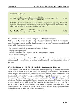 Example 8.11 (cont.):
VT ¼ VL ¼
ZL
ZL þ ZR
10 ¼
j10
10 þ j10
10 ¼
10∠90
14:14∠45
10 ¼ 7:07∠45
V½ Š ð8:38Þ
To ﬁnd the Thévenin resistance, we short out the voltage source (by using the second
approach). This operation simultaneously shorts out the capacitor, with the result that the
resistor and the inductor are now in parallel. This gives
ZT ¼ ZL



ZR ¼
j10 Â 10
10 þ j10
¼
100∠90
14:14∠45
¼ 7:07∠45
Ω½ Š ð8:39Þ
8.3.5 Summary of AC Circuit Analysis at a Single Frequency
As long as an AC circuit includes a single AC source or sources which all operate at the
same frequency, it can always be directly analyzed in terms of phasors/complex imped-
ances. All DC analysis techniques:
- Series/parallel equivalents and voltage/current dividers
- Superposition principle
- Source transformation; Thévenin and Norton equivalent circuits
- Nodal and mesh analyses
are equally applicable to steady-state AC circuits. The speciﬁc frequency value does not
matter. Indeed, we simply need to perform calculations with complex numbers instead of
real ones.
8.3.6 Multifrequency AC Circuit Analysis: Superposition Theorem
Unfortunately, when an AC circuit includes sources operating at different frequencies
and/or includes the DC sources, the situation is no longer straightforward. The key to the
circuit analysis in this case is the general superposition theorem, which is applicable to all
linear circuits with arbitrary independent and linear-dependent sources. The superposi-
tion theorem for multifrequency AC circuits is explained in Fig. 8.20. The original circuit
with two AC voltage sources of different frequencies and with one DC source is replaced
by three partial circuits, with two of three voltage sources shorted out at a time. Every
partial circuit is solved independently, either using the phasor/impedance method (for
single-frequency AC circuits) or the DC circuit analysis. Finally, the complete solution is
obtained as a sum of three real-valued contributions.
Chapter 8 Section 8.3: Principles of AC Circuit Analysis
VIII-417
 