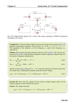 Example 8.12: Find real-valued voltage υR(t) across the resistor for the circuit in Fig. 8.20
using the superposition principle. You are given R ¼ 10 Ω, V1 ¼ 10 V, V2 ¼ 1 V.
The impedance of the inductor is j2 Ω at frequency ω1 and j6 Ω at frequency ω2,
respectively.
Solution: Three partial equivalent circuits are shown in Fig. 8.20a,b,c. We solve the AC
circuits in Fig. 8.20a,c using the phasor/impedance method. Applying voltage division for
the circuits in frequency domain gives
VR1 ¼ þ
10
10 þ j2
10 ¼ 9:81∠ À 11
V ð8:40Þ
VR2 ¼ À
10
10 þ j6
1 ¼ 0:86∠ þ 149
V ð8:41Þ
The DC circuit in Fig. 8.20b gives VR3 ¼ 10 V since the inductor is the short circuit in the
DC steady state. Combining the solutions yields the resistor voltage,
υR tð Þ ¼ 10 þ 9:81 cos ω1t À 11
ð Þ þ 0:86 cos ω2t þ 149
ð Þ V ð8:42Þ
Exercise 8.9: How does the solution for the previous example change when a 20 Ω
resistor is placed in series with the DC source?
Answer: The solution becomes
υR tð Þ ¼ 3:33 þ 3:33 cos ω1t À 4
ð Þ þ 0:33 cos ω2t þ 169
ð Þ V:
+
-V cos t1 1
+
+
-
V =10 V DC3
V cos t2 2
+
-
V cos t1 1
+
-
V cos t2 2
+
-
V =10 V DC3
+
)c)b)a
vR
+
-
vR2
+
-vR3
+
-vR1
+
-
+
-
Fig. 8.20. Superposition theorem for a circuit with sources operating at different frequencies
(including a DC source).
Chapter 8 Steady-State AC Circuit Fundamentals
VIII-418
 