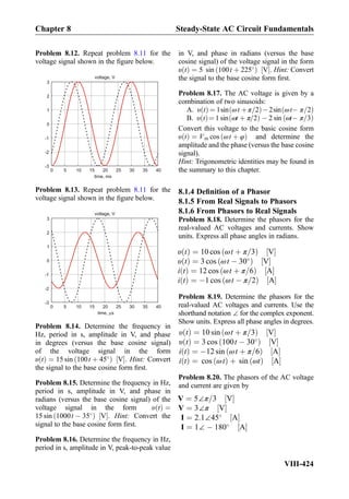 Problem 8.12. Repeat problem 8.11 for the
voltage signal shown in the ﬁgure below.
voltage, V
0 5 10 15 20 25 30 35 40
-3
-2
-1
0
1
2
3
time, ms
Problem 8.13. Repeat problem 8.11 for the
voltage signal shown in the ﬁgure below.
voltage, V
0 5 10 15 20 25 30 35 40
-3
-2
-1
0
1
2
3
time, s
Problem 8.14. Determine the frequency in
Hz, period in s, amplitude in V, and phase
in degrees (versus the base cosine signal)
of the voltage signal in the form
υ tð Þ ¼ 15 sin 100t þ 45
ð Þ V½ Š. Hint: Convert
the signal to the base cosine form ﬁrst.
Problem 8.15. Determine the frequency in Hz,
period in s, amplitude in V, and phase in
radians (versus the base cosine signal) of the
voltage signal in the form υ tð Þ ¼
15 sin 1000t À 35
ð Þ V½ Š. Hint: Convert the
signal to the base cosine form ﬁrst.
Problem 8.16. Determine the frequency in Hz,
period in s, amplitude in V, peak-to-peak value
in V, and phase in radians (versus the base
cosine signal) of the voltage signal in the form
υ tð Þ ¼ 5 sin 100t þ 225
ð Þ V½ Š. Hint: Convert
the signal to the base cosine form ﬁrst.
Problem 8.17. The AC voltage is given by a
combination of two sinusoids:
A. υ tð Þ ¼ 1sin ωt þπ=2ð ÞÀ2sin ωtÀð π=2Þ
B. υ tð Þ¼ 1 sin ωt þ π=2ð Þ À 2 sin ωtÀð π=3Þ
Convert this voltage to the basic cosine form
υ tð Þ ¼ Vm cos ωt þ φð Þ and determine the
amplitude and the phase (versus the base cosine
signal).
Hint: Trigonometric identities may be found in
the summary to this chapter.
8.1.4 Deﬁnition of a Phasor
8.1.5 From Real Signals to Phasors
8.1.6 From Phasors to Real Signals
Problem 8.18. Determine the phasors for the
real-valued AC voltages and currents. Show
units. Express all phase angles in radians.
υ tð Þ ¼ 10 cos ωt þ π=3ð Þ V½ Š
υ tð Þ ¼ 3 cos ωt À 30
ð Þ V½ Š
i tð Þ ¼ 12 cos ωt þ π=6ð Þ A½ Š
i tð Þ ¼ À1 cos ωt À π=2ð Þ A½ Š
Problem 8.19. Determine the phasors for the
real-valued AC voltages and currents. Use the
shorthand notation ∠ for the complex exponent.
Show units. Express all phase angles in degrees.
υ tð Þ ¼ 10 sin ωt þ π=3ð Þ V½ Š
υ tð Þ ¼ 3 cos 100t À 30
ð Þ V½ Š
i tð Þ ¼ À12 sin ωt þ π=6ð Þ A½ Š
i tð Þ ¼ cos ωtð Þ þ sin ωtð Þ A½ Š
Problem 8.20. The phasors of the AC voltage
and current are given by
V ¼ 5∠π=3 V½ Š
V ¼ 3∠π V½ Š
I ¼ 2:1∠45
A½ Š
I ¼ 1∠ À 180
A½ Š
Chapter 8 Steady-State AC Circuit Fundamentals
VIII-424
 