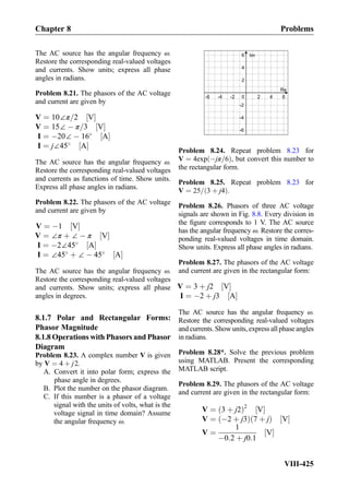 The AC source has the angular frequency ω.
Restore the corresponding real-valued voltages
and currents. Show units; express all phase
angles in radians.
Problem 8.21. The phasors of the AC voltage
and current are given by
V ¼ 10∠π=2 V½ Š
V ¼ 15∠ À π=3 V½ Š
I ¼ À20∠ À 16
A½ Š
I ¼ j∠45
A½ Š
The AC source has the angular frequency ω.
Restore the corresponding real-valued voltages
and currents as functions of time. Show units.
Express all phase angles in radians.
Problem 8.22. The phasors of the AC voltage
and current are given by
V ¼ À1 V½ Š
V ¼ ∠π þ ∠ À π V½ Š
I ¼ À2∠45
A½ Š
I ¼ ∠45
þ ∠ À 45
A½ Š
The AC source has the angular frequency ω.
Restore the corresponding real-valued voltages
and currents. Show units; express all phase
angles in degrees.
8.1.7 Polar and Rectangular Forms:
Phasor Magnitude
8.1.8 Operations with Phasors and Phasor
Diagram
Problem 8.23. A complex number V is given
by V ¼ 4 þ j2.
A. Convert it into polar form; express the
phase angle in degrees.
B. Plot the number on the phasor diagram.
C. If this number is a phasor of a voltage
signal with the units of volts, what is the
voltage signal in time domain? Assume
the angular frequency ω.
0
Re
Im
2 4
2
4
6
6-2-4-6
-2
-4
-6
Problem 8.24. Repeat problem 8.23 for
V ¼ 4exp Àjπ=6ð Þ, but convert this number to
the rectangular form.
Problem 8.25. Repeat problem 8.23 for
V ¼ 25= 3 þ j4ð Þ.
Problem 8.26. Phasors of three AC voltage
signals are shown in Fig. 8.8. Every division in
the ﬁgure corresponds to 1 V. The AC source
has the angular frequency ω. Restore the corres-
ponding real-valued voltages in time domain.
Show units. Express all phase angles in radians.
Problem 8.27. The phasors of the AC voltage
and current are given in the rectangular form:
V ¼ 3 þ j2 V½ Š
I ¼ À2 þ j3 A½ Š
The AC source has the angular frequency ω.
Restore the corresponding real-valued voltages
and currents. Show units, express all phase angles
in radians.
Problem 8.28*. Solve the previous problem
using MATLAB. Present the corresponding
MATLAB script.
Problem 8.29. The phasors of the AC voltage
and current are given in the rectangular form:
V ¼ 3 þ j2ð Þ2
V½ Š
V ¼ À2 þ j3ð Þ 7 þ jð Þ V½ Š
V ¼
1
À0:2 þ j0:1
V½ Š
Chapter 8 Problems
VIII-425
 