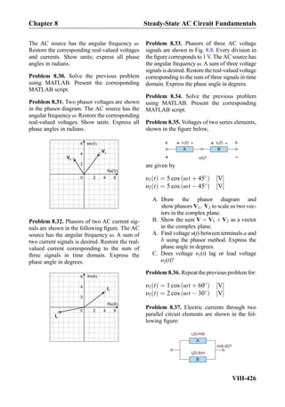 The AC source has the angular frequency ω.
Restore the corresponding real-valued voltages
and currents. Show units; express all phase
angles in radians.
Problem 8.30. Solve the previous problem
using MATLAB. Present the corresponding
MATLAB script.
Problem 8.31. Two phasor voltages are shown
in the phasor diagram. The AC source has the
angular frequency ω. Restore the corresponding
real-valued voltages. Show units. Express all
phase angles in radians.
0
Re(V)
Im(V)
2
V2
V1
4 6
2
4
6
Problem 8.32. Phasors of two AC current sig-
nals are shown in the following ﬁgure. The AC
source has the angular frequency ω. A sum of
two current signals is desired. Restore the real-
valued current corresponding to the sum of
three signals in time domain. Express the
phase angle in degrees.
0
Re(A)
Im(A)
2
I2
I1
4 6
2
4
6
Problem 8.33. Phasors of three AC voltage
signals are shown in Fig. 8.8. Every division in
the ﬁgure corresponds to 1 V. The AC source has
the angular frequency ω. A sum of three voltage
signals is desired. Restore the real-valued voltage
corresponding to the sum of three signals in time
domain. Express the phase angle in degrees.
Problem 8.34. Solve the previous problem
using MATLAB. Present the corresponding
MATLAB script.
Problem 8.35. Voltages of two series elements,
shown in the ﬁgure below,
v (t)1
+
-
A B
v (t)2
+
-
-
+
v(t)?
ba
are given by
υ1 tð Þ ¼ 5 cos ωt þ 45
ð Þ V½ Š
υ2 tð Þ ¼ 5 cos ωt À 45
ð Þ V½ Š
A. Draw the phasor diagram and
show phasors V1, V2 to scale as two vec-
tors in the complex plane.
B. Show the sum V ¼ V1 þ V2 as a vector
in the complex plane.
A. Find voltage υ(t) between terminals a and
b using the phasor method. Express the
phase angle in degrees.
C. Does voltage υ1(t) lag or lead voltage
υ2(t)?
Problem 8.36. Repeat the previous problem for:
υ1 tð Þ ¼ 1 cos ωt þ 60
ð Þ V½ Š
υ2 tð Þ ¼ 2 cos ωt À 30
ð Þ V½ Š
Problem 8.37. Electric currents through two
parallel circuit elements are shown in the fol-
lowing ﬁgure:
i (t)1
A
B
i (t)2
i(t)?
Chapter 8 Steady-State AC Circuit Fundamentals
VIII-426
 