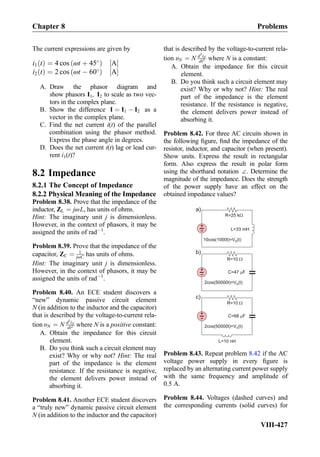 The current expressions are given by
i1 tð Þ ¼ 4 cos ωt þ 45
ð Þ A½ Š
i2 tð Þ ¼ 2 cos ωt À 60
ð Þ A½ Š
A. Draw the phasor diagram and
show phasors I1, I2 to scale as two vec-
tors in the complex plane.
B. Show the difference I ¼ I1 À I2 as a
vector in the complex plane.
C. Find the net current i(t) of the parallel
combination using the phasor method.
Express the phase angle in degrees.
D. Does the net current i(t) lag or lead cur-
rent i1(t)?
8.2 Impedance
8.2.1 The Concept of Impedance
8.2.2 Physical Meaning of the Impedance
Problem 8.38. Prove that the impedance of the
inductor, ZL ¼ jωL, has units of ohms.
Hint: The imaginary unit j is dimensionless.
However, in the context of phasors, it may be
assigned the units of radÀ1
.
Problem 8.39. Prove that the impedance of the
capacitor, ZC ¼ 1
jωC has units of ohms.
Hint: The imaginary unit j is dimensionless.
However, in the context of phasors, it may be
assigned the units of radÀ1
.
Problem 8.40. An ECE student discovers a
“new” dynamic passive circuit element
N (in addition to the inductor and the capacitor)
that is described by the voltage-to-current rela-
tion υN ¼ N d2
iN
dt2 where N is a positive constant:
A. Obtain the impedance for this circuit
element.
B. Do you think such a circuit element may
exist? Why or why not? Hint: The real
part of the impedance is the element
resistance. If the resistance is negative,
the element delivers power instead of
absorbing it.
Problem 8.41. Another ECE student discovers
a “truly new” dynamic passive circuit element
N (in addition to the inductor and the capacitor)
that is described by the voltage-to-current rela-
tion υN ¼ N d3
iN
dt3 where N is a constant:
A. Obtain the impedance for this circuit
element.
B. Do you think such a circuit element may
exist? Why or why not? Hint: The real
part of the impedance is the element
resistance. If the resistance is negative,
the element delivers power instead of
absorbing it.
Problem 8.42. For three AC circuits shown in
the following ﬁgure, ﬁnd the impedance of the
resistor, inductor, and capacitor (when present).
Show units. Express the result in rectangular
form. Also express the result in polar form
using the shorthand notation ∠. Determine the
magnitude of the impedance. Does the strength
of the power supply have an effect on the
obtained impedance values?
+
-
10cos(1000t)=V (t)S
L=33 mH
R=25 k
+
-
2cos(50000t)=V (t)S
C=47 F
R=10
a)
b)
+
-
2cos(50000t)=V (t)S
C=68 F
R=10
c)
L=10 nH
Problem 8.43. Repeat problem 8.42 if the AC
voltage power supply in every ﬁgure is
replaced by an alternating current power supply
with the same frequency and amplitude of
0.5 A.
Problem 8.44. Voltages (dashed curves) and
the corresponding currents (solid curves) for
Chapter 8 Problems
VIII-427
 