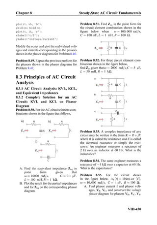 plot(t, vL, ’b’);
grid on; hold on;
plot(t, iL, ’r’);
xlabel(’t/T’);
ylabel(’voltage/current’)
Modify the script and plot the real-valued volt-
ages and currents corresponding to the phasors
shown in the phasor diagrams for Problem 8.46.
Problem 8.49. Repeat the previous problem for
the phasors shown in the phasor diagrams for
Problem 8.47.
8.3 Principles of AC Circuit
Analysis
8.3.1 AC Circuit Analysis: KVL, KCL,
and Equivalent Impedances
8.3.2 Complete Solution for an AC
Circuit: KVL and KCL on Phasor
Diagram
Problem 8.50. For the AC circuit element com-
binations shown in the ﬁgure that follows,
R
C
R
LeqZ eqZ
a)
R
LeqZ
c)
C
b)
A. Find the equivalent impedance Zeq in
polar form given that
ω ¼ 10000 rad=s, C ¼ 0:1 μF,
L ¼ 100 mH, R ¼ 1 kΩ.
B. Plot the result for the partial impedances
and for Zeq on the corresponding phasor
diagram.
Problem 8.51. Find Zeq in the polar form for
the circuit element combination shown in the
ﬁgure below when ω ¼ 100, 000 rad=s,
C ¼ 100 nF, L ¼ 1 mH, R ¼ 100 Ω.
R CeqZ L
Problem 8.52. For three circuit element com-
binations shown in the ﬁgure below,
ﬁnd Zeq given thatω ¼ 2000 rad=s,C ¼ 5 μF,
L ¼ 50 mH, R ¼ 1 kΩ.
R CeqZ
a)
L
R
CeqZ
b)
L
C
eqZ
c)
LR
Problem 8.53. A complex impedance of any
circuit may be written in the form Z ¼ R þ jX
where R is called the resistance and X is called
the electrical reactance or simply the reac-
tance. An engineer measures a reactance of
2 Ω over an inductor at 60 Hz. What is the
inductance?
Problem 8.54. The same engineer measures a
reactance of À1 kΩ over a capacitor at 60 Hz.
What is the capacitance?
Problem 8.55. For the circuit shown
in the ﬁgure below, υS tð Þ ¼ 10 cos ωt V½ Š,
ω ¼ 10, 000 rad=s, C ¼ 1 μF, R ¼ 100 Ω:
A. Find phasor current I and phasor volt-
ages, VR, VC, and construct the voltage
phasor diagram for phasors VR, VC, VS.
Chapter 8 Steady-State AC Circuit Fundamentals
VIII-430
 