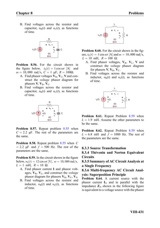 B. Find voltages across the resistor and
capacitor, υR(t) and υC(t), as functions
of time.
vR
+
-
R
C
+
-v (t)S vC
+
-
i(t)
Problem 8.56. For the circuit shown in
the ﬁgure below, iS tð Þ ¼ 1 cos ωt A½ Š and
ω ¼ 10, 000 rad=s, C ¼ 1 μF, R ¼ 100Ω.
A. Find phasor voltages VR, VC, Vand con-
struct the voltage phasor diagram for
phasors V, VR, VC.
B. Find voltages across the resistor and
capacitor, υR(t) and υC(t), as functions
of time.
vR
+
-
R
CvC
+
-
i(t)
i (t)S v(t)
+
-
Problem 8.57. Repeat problem 8.55 when
C ¼ 2:2 μF. The rest of the parameters are
the same.
Problem 8.58. Repeat problem 8.55 when C
¼ 2:2 μF and f ¼ 500 Hz. The rest of the
parameters are the same.
Problem 8.59. In the circuit shown in the ﬁgure
below, υS tð Þ ¼ 12 cos ωt V½ Š, ω ¼ 10, 000 rad=s,
L ¼ 1 mH, R ¼ 10 Ω:
A. Find phasor current I and phasor volt-
ages, VR, VL, and construct the voltage
phasor diagram for phasors VR, VC, VS.
B. Find voltages across the resistor and
inductor, υR(t) and υL(t), as functions
of time.
vL
+
-
L
R
+
-v (t)S vR
+
-
i(t)
Problem 8.60. For the circuit shown in the ﬁg-
ure, iS tð Þ ¼ 1 cos ωt A½ Š and ω ¼ 10, 000 rad=s,
L ¼ 10 mH, R ¼ 100 Ω:
A. Find phasor voltages, VR, VL, V and
construct the voltage phasor diagram
for phasors V, VR, VC.
B. Find voltages across the resistor and
inductor, υR(t) and υL(t), as functions
of time.
L
vL
+
-
RvR
+
-
i(t)
i (t)S v(t)
+
-
Problem 8.61. Repeat Problem 8.59 when
L ¼ 1:9 mH. Assume the other parameters to
be the same.
Problem 8.62. Repeat Problem 8.59 when
L ¼ 6:8 mH and f ¼ 1000 Hz. The rest of
the parameters are the same.
8.3.3 Source Transformation
8.3.4 Thévenin and Norton Equivalent
Circuits
8.3.5 Summary of AC Circuit Analysis at
a Single Frequency
8.3.6 Multi-frequency AC Circuit Anal-
ysis: Superposition Principle
Problem 8.64. A current source with the
phasor current IN and in parallel with the
impedance ZN shown in the following ﬁgure
is equivalent to a voltage source with the phasor
Chapter 8 Problems
VIII-431
 