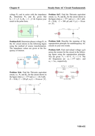 voltage VT and in series with the impedance
ZT. Determine VT and ZT given that
IN ¼ 2 þ j3 A, ZN ¼ 2 À j3 Ω. Express your
result in the polar form.
IN ZN
a
b
Problem 8.65. Determine phasor voltage V1 in
the AC circuit shown in the following ﬁgure
using the method of source transformation.
The impedance values are given at the fre-
quency of interest.
V1
+
-
j10
3 - 5j
2A905
Problem 8.66. Find the Thévenin equivalent
circuit, i.e., VT and ZT, for the circuit shown in
the ﬁgure when ω ¼ 377 rad=s, L ¼ 26:5 mH,
R ¼ 10 Ω, C ¼ 220 μF, υS tð Þ ¼ 10 cos ωt V½ Š:
a
b
+
-v (t)S
Problem 8.67. Find the Thévenin equivalent
circuit, i.e., VT and ZT, for the circuit shown in
the ﬁgure when ω ¼ 377 rad=s, L ¼ 26:5 mH,
R ¼ 10 Ω, C ¼ 500 μF, and VS tð Þ ¼ 10 cos
ωt V½ Š:
a
b
+
-v (t)S
Problem 8.68. Describe the meaning of the
superposition principle for multifrequency AC
circuits in your own words.
Problem 8.69. Find real-valued voltage υR(t)
across the resistor for the circuit in the follow-
ing ﬁgure using the superposition principle.
You are given V1 ¼ 10 V, V2 ¼ 1 V. The
AC frequencies are ω1 ¼ 377 rad=s and
ω2 ¼ 3ω1, respectively.
+
- V cos t1 1
+
-
+
-
V =10 V DC3
V cos t2 2
vR
+
-
10
1010
L=10 mH
Chapter 8 Steady-State AC Circuit Fundamentals
VIII-432
 