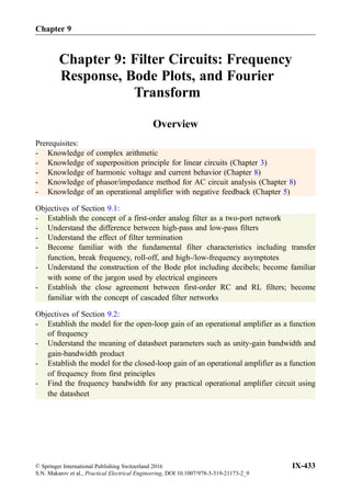 Chapter 9: Filter Circuits: Frequency
Response, Bode Plots, and Fourier
Transform
Overview
Prerequisites:
- Knowledge of complex arithmetic
- Knowledge of superposition principle for linear circuits (Chapter 3)
- Knowledge of harmonic voltage and current behavior (Chapter 8)
- Knowledge of phasor/impedance method for AC circuit analysis (Chapter 8)
- Knowledge of an operational amplifier with negative feedback (Chapter 5)
Objectives of Section 9.1:
- Establish the concept of a first-order analog filter as a two-port network
- Understand the difference between high-pass and low-pass filters
- Understand the effect of filter termination
- Become familiar with the fundamental filter characteristics including transfer
function, break frequency, roll-off, and high-/low-frequency asymptotes
- Understand the construction of the Bode plot including decibels; become familiar
with some of the jargon used by electrical engineers
- Establish the close agreement between first-order RC and RL filters; become
familiar with the concept of cascaded filter networks
Objectives of Section 9.2:
- Establish the model for the open-loop gain of an operational amplifier as a function
of frequency
- Understand the meaning of datasheet parameters such as unity-gain bandwidth and
gain-bandwidth product
- Establish the model for the closed-loop gain of an operational amplifier as a function
of frequency from first principles
- Find the frequency bandwidth for any practical operational amplifier circuit using
the datasheet
Chapter 9
© Springer International Publishing Switzerland 2016
S.N. Makarov et al., Practical Electrical Engineering, DOI 10.1007/978-3-319-21173-2_9
IX-433
 