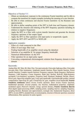 Objectives of Section 9.3:
- Obtain an introductory exposure to the continuous Fourier transform and be able to
compute the transform for simple examples including the meaning of a sinc function
- Be able to relate continuous and discrete Fourier transform via the Riemann sum
approximation
- Be able to define sampling points of the DFT in both time and frequency domain
- Understand the structure and ordering of the DFT frequency spectrum including its
relation to negative frequencies
- Apply the DFT to a filter with a given transfer function and generate the discrete
frequency spectrum of the output signal
- Apply the DFT to filter operation with input pulse or nonperiodic signals
- Apply the DFT (FFT and IFFT) in MATLAB
Application examples:
- Effect of a load connected to the filter
- Effect of next-stage filter load
- Finding bandwidth of an amplifier circuit using the datasheet
- Selection of an amplifier IC for proper frequency bandwidth
- Numerical differentiation via the FFT
- Filter operation for an input pulse signal
- Converting computational electromagnetic solution from frequency domain to time
domain
Keywords:
Analog ﬁlter, RC ﬁlter, RL ﬁlter, Port, Two-port network, First-order high-pass ﬁlter, First-order
low-pass ﬁlter, Filter termination, Amplitude transfer function, Phase transfer function, Power
transfer function, Complex transfer function, Frequency response, Break frequency, Half-power
frequency, 3-dB frequency, Corner frequency, Bode plot, Decibel, Roll-off, High-frequency
asymptote, Low-frequency asymptote, Frequency band, Passband, Stopband, Decade, Octave,
Power gain, Open-loop ampliﬁer gain, Unity-gain bandwidth, Gain-bandwidth product, Internal
compensation, Open-loop AC gain, Closed-loop AC gain, Ampliﬁer circuit bandwidth, Fourier
transform continuous (direct inverse Fourier spectrum, direct inverse Fourier spectrum,
bandlimited spectrum, reversal property, sinc function, mathematical properties, amplitude-
modulated signal, Parseval’s theorem, energy spectral density), Fourier transform discrete
(Fast digital signal processing (DSP), sampling points, sampling interval, sampling frequency,
sampling theorem, Riemann sum approximation, rectangle rule, fundamental frequency, direct
(DFT), inverse (IDFT), standard form, reversal property, structure of discrete spectrum, numerical
differentiation, ﬁlter operation for pulse signals)
IX-434
Chapter 9 Filter Circuits: Frequency Response, Bode Plots. . .
 