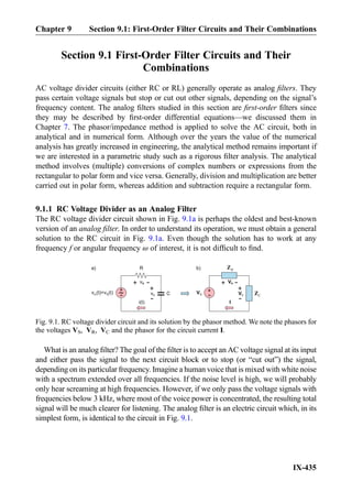 Section 9.1 First-Order Filter Circuits and Their
Combinations
AC voltage divider circuits (either RC or RL) generally operate as analog ﬁlters. They
pass certain voltage signals but stop or cut out other signals, depending on the signal’s
frequency content. The analog ﬁlters studied in this section are ﬁrst-order ﬁlters since
they may be described by ﬁrst-order differential equations—we discussed them in
Chapter 7. The phasor/impedance method is applied to solve the AC circuit, both in
analytical and in numerical form. Although over the years the value of the numerical
analysis has greatly increased in engineering, the analytical method remains important if
we are interested in a parametric study such as a rigorous ﬁlter analysis. The analytical
method involves (multiple) conversions of complex numbers or expressions from the
rectangular to polar form and vice versa. Generally, division and multiplication are better
carried out in polar form, whereas addition and subtraction require a rectangular form.
9.1.1 RC Voltage Divider as an Analog Filter
The RC voltage divider circuit shown in Fig. 9.1a is perhaps the oldest and best-known
version of an analog ﬁlter. In order to understand its operation, we must obtain a general
solution to the RC circuit in Fig. 9.1a. Even though the solution has to work at any
frequency f or angular frequency ω of interest, it is not difﬁcult to ﬁnd.
What is an analog ﬁlter? The goal of the ﬁlter is to accept an AC voltage signal at its input
and either pass the signal to the next circuit block or to stop (or “cut out”) the signal,
depending on its particular frequency. Imagine a human voice that is mixed with white noise
with a spectrum extended over all frequencies. If the noise level is high, we will probably
only hear screaming at high frequencies. However, if we only pass the voltage signals with
frequencies below 3 kHz, where most of the voice power is concentrated, the resulting total
signal will be much clearer for listening. The analog ﬁlter is an electric circuit which, in its
simplest form, is identical to the circuit in Fig. 9.1.
vR
+
-
R
C
RZ
CZ
+
- vC
+
-
VR
+
-
+
-VS VC
+
-
i(t) I
a) b)
v (t)=v (t)in S
Fig. 9.1. RC voltage divider circuit and its solution by the phasor method. We note the phasors for
the voltages VS, VR, VC and the phasor for the circuit current I.
Chapter 9 Section 9.1: First-Order Filter Circuits and Their Combinations
IX-435
 