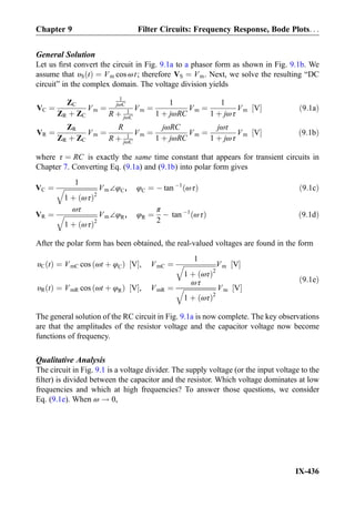 General Solution
Let us ﬁrst convert the circuit in Fig. 9.1a to a phasor form as shown in Fig. 9.1b. We
assume that υS tð Þ ¼ Vm cos ωt; therefore VS ¼ Vm. Next, we solve the resulting “DC
circuit” in the complex domain. The voltage division yields
VC ¼
ZC
ZR þ ZC
Vm ¼
1
jωC
R þ 1
jωC
Vm ¼
1
1 þ jωRC
Vm ¼
1
1 þ jωτ
Vm V½ Š ð9:1aÞ
VR ¼
ZR
ZR þ ZC
Vm ¼
R
R þ 1
jωC
Vm ¼
jωRC
1 þ jωRC
Vm ¼
jωτ
1 þ jωτ
Vm V½ Š ð9:1bÞ
where τ ¼ RC is exactly the same time constant that appears for transient circuits in
Chapter 7. Converting Eq. (9.1a) and (9.1b) into polar form gives
VC ¼
1
ﬃﬃﬃﬃﬃﬃﬃﬃﬃﬃﬃﬃﬃﬃﬃﬃﬃﬃﬃﬃ
1 þ ωτð Þ2
q Vm∠φC, φC ¼ À tan À1
ωτð Þ ð9:1cÞ
VR ¼
ωτ
ﬃﬃﬃﬃﬃﬃﬃﬃﬃﬃﬃﬃﬃﬃﬃﬃﬃﬃﬃﬃ
1 þ ωτð Þ2
q Vm∠φR, φR ¼
π
2
À tan À1
ωτð Þ ð9:1dÞ
After the polar form has been obtained, the real-valued voltages are found in the form
υC tð Þ ¼ VmC cos ωt þ φCð Þ V½ Š, VmC ¼
1
ﬃﬃﬃﬃﬃﬃﬃﬃﬃﬃﬃﬃﬃﬃﬃﬃﬃﬃﬃﬃ
1 þ ωτð Þ2
q Vm V½ Š
υR tð Þ ¼ VmR cos ωt þ φRð Þ V½ Š, VmR ¼
ωτ
ﬃﬃﬃﬃﬃﬃﬃﬃﬃﬃﬃﬃﬃﬃﬃﬃﬃﬃﬃﬃ
1 þ ωτð Þ2
q Vm V½ Š
ð9:1eÞ
The general solution of the RC circuit in Fig. 9.1a is now complete. The key observations
are that the amplitudes of the resistor voltage and the capacitor voltage now become
functions of frequency.
Qualitative Analysis
The circuit in Fig. 9.1 is a voltage divider. The supply voltage (or the input voltage to the
ﬁlter) is divided between the capacitor and the resistor. Which voltage dominates at low
frequencies and which at high frequencies? To answer those questions, we consider
Eq. (9.1e). When ω ! 0,
Chapter 9 Filter Circuits: Frequency Response, Bode Plots. . .
IX-436
 