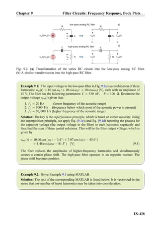Example 9.1: The input voltage to the low-pass ﬁlter in Fig. 9.2a is a combination of three
harmonics: υin tð Þ ¼ 10 cos ω1 t þ 10 cos ω2 t þ 10 cos ω3 t V½ Š, each with an amplitude of
10 V. The ﬁlter has the following parameters: C ¼ 530 nF, R ¼ 100 Ω. Determine the
output voltage υout(t) given that:
1. f 1 ¼ 20 Hz (lower frequency of the acoustic range)
2. f 2 ¼ 3000 Hz (frequency below which most of the acoustic power is present)
3. f 3 ¼ 20, 000 Hz (higher frequency of the acoustic range)
Solution: The key is the superposition principle, which is based on circuit linearity. Using
the superposition principle, we apply Eq. (9.1e) (and Eq. (9.1d) reporting the phases) for
the capacitor voltage (the output voltage to the ﬁlter) to each harmonic separately and
then ﬁnd the sum of three partial solutions. This will be the ﬁlter output voltage, which is
given by
υout tð Þ ¼ 10:00 cos ω1 t À 0:4
ð Þ þ 7:07 cos ω2 t À 45:0
ð Þ
þ 1:48 cos ω3 t À 81:5
ð Þ V½ Š ð9:3Þ
The ﬁlter reduces the amplitudes of higher-frequency harmonics and simultaneously
creates a certain phase shift. The high-pass ﬁlter operates in an opposite manner. The
phase shift becomes positive.
Example 9.2: Solve Example 9.1 using MATLAB.
Solution: The text of the corresponding MATLAB is listed below. It is vectorized in the
sense that any number of input harmonics may be taken into consideration:
R
C
+
-v (t)=v (t)in S vC
+
-
R
C
+
-
v (t)outv (t)in
+
-
low-pass analog RC filter
C
R+
-v (t)=v (t)in S vR
+
-
C
R
+
-
v (t)in
+
-
high-pass analog RC filter
v (t)out
a)
b)
Fig. 9.2. (a) Transformation of the series RC circuit into the low-pass analog RC ﬁlter.
(b) A similar transformation into the high-pass RC ﬁlter.
Chapter 9 Filter Circuits: Frequency Response, Bode Plots. . .
IX-438
 