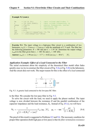 Example 9.2 (cont.):
Vm = [10 10 10]; % input voltage amplitudes, V
f = [20 3000 20000]; % input voltage frequencies, Hz
omega = 2*pi*f; % angular frequencies, rad/sec
R = 100; % resistance, Ohm
C = 530e-9; % capacitance, F
tau = R*C;
VmC = 1./sqrt(1+(omega*tau).^2).*Vm % output voltage ampl., V
phiC = - atan(omega*tau)*180/pi % output phases in deg
Exercise 9.1: The input voltage to a high-pass ﬁlter circuit is a combination of two
harmonics, υin tð Þ ¼ 2 cos ω1 t þ 2 cos ω2 t, with the amplitude of 2 V each. The ﬁlter has
the following parameters: R ¼ 100 kΩ and C ¼ 1:59 nF. Determine the output voltage
υout(t) to the ﬁlter given that f 1 ¼ 100 Hz and f 2 ¼ 100 kHz.
Answer: υout tð Þ ¼ 1:99 cos ω1 t À 5:7
ð Þ þ 0:02 cos ω2 t À 89:4
ð Þ V½ Š.
Application Example: Effect of a Load Connected to the Filter
The initial excitement about the simplicity of the theoretical ﬁlter model often fades
quickly once we try to construct the ﬁlter circuit of Fig. 9.2a or Fig. 9.2b in the laboratory.
And the circuit does not work. The major reason for this is the effect of a load connected
to the ﬁlter. We consider the low-pass ﬁlter in Fig. 9.3.
To solve the circuit with the load, we need to apply the phasor method. The input
voltage is now divided between the resistance R and the parallel combination of the
capacitor impedance and the load resistance, RL. Instead of Eq. (9.1c), we will have
VC ¼
1
ﬃﬃﬃﬃﬃﬃﬃﬃﬃﬃﬃﬃﬃﬃﬃﬃﬃﬃﬃﬃﬃﬃﬃﬃﬃﬃﬃﬃﬃﬃﬃﬃﬃﬃﬃﬃﬃﬃﬃﬃﬃ
1 þ R=RLð Þ2
þ ωτð Þ2
q Vm∠φC V½ Š, φC ¼ À tan À1 ωτ
1 þ R=RL
 
ð9:4Þ
The proof of this result is suggested in Problems 9.5 and 9.6. The necessary condition for
proper ﬁlter operation (both high pass or low pass) is that the ﬁlter termination resistance
R
C
+
-
v (t)outv (t)in
+
-
Load
Fig. 9.3. A generic load connected to the low-pass RC ﬁlter.
Chapter 9 Section 9.1: First-Order Filter Circuits and Their Combinations
IX-439
 