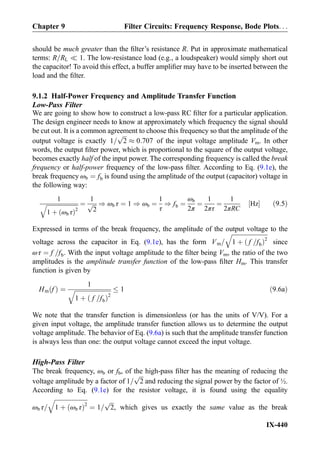should be much greater than the ﬁlter’s resistance R. Put in approximate mathematical
terms: R=RL ( 1. The low-resistance load (e.g., a loudspeaker) would simply short out
the capacitor! To avoid this effect, a buffer ampliﬁer may have to be inserted between the
load and the ﬁlter.
9.1.2 Half-Power Frequency and Amplitude Transfer Function
Low-Pass Filter
We are going to show how to construct a low-pass RC ﬁlter for a particular application.
The design engineer needs to know at approximately which frequency the signal should
be cut out. It is a common agreement to choose this frequency so that the amplitude of the
output voltage is exactly 1=
ﬃﬃﬃ
2
p
% 0:707 of the input voltage amplitude Vm. In other
words, the output ﬁlter power, which is proportional to the square of the output voltage,
becomes exactly half of the input power. The corresponding frequency is called the break
frequency or half-power frequency of the low-pass ﬁlter. According to Eq. (9.1e), the
break frequency ωb ¼ fb is found using the amplitude of the output (capacitor) voltage in
the following way:
1
ﬃﬃﬃﬃﬃﬃﬃﬃﬃﬃﬃﬃﬃﬃﬃﬃﬃﬃﬃﬃﬃﬃ
1 þ ωb τð Þ2
q ¼
1
ﬃﬃﬃ
2
p ) ωb τ ¼ 1 ) ωb ¼
1
τ
) fb ¼
ωb
2π
¼
1
2πτ
¼
1
2πRC
Hz½ Š ð9:5Þ
Expressed in terms of the break frequency, the amplitude of the output voltage to the
voltage across the capacitor in Eq. (9.1e), has the form Vm=
ﬃﬃﬃﬃﬃﬃﬃﬃﬃﬃﬃﬃﬃﬃﬃﬃﬃﬃﬃﬃﬃﬃﬃﬃ
1 þ f =fbð Þ2
q
since
ωτ ¼ f =fb. With the input voltage amplitude to the ﬁlter being Vm, the ratio of the two
amplitudes is the amplitude transfer function of the low-pass ﬁlter Hm. This transfer
function is given by
Hm fð Þ ¼
1
ﬃﬃﬃﬃﬃﬃﬃﬃﬃﬃﬃﬃﬃﬃﬃﬃﬃﬃﬃﬃﬃﬃﬃﬃ
1 þ f =fbð Þ2
q 1 ð9:6aÞ
We note that the transfer function is dimensionless (or has the units of V/V). For a
given input voltage, the amplitude transfer function allows us to determine the output
voltage amplitude. The behavior of Eq. (9.6a) is such that the amplitude transfer function
is always less than one: the output voltage cannot exceed the input voltage.
High-Pass Filter
The break frequency, ωb or fb, of the high-pass ﬁlter has the meaning of reducing the
voltage amplitude by a factor of 1=
ﬃﬃﬃ
2
p
and reducing the signal power by the factor of ½.
According to Eq. (9.1e) for the resistor voltage, it is found using the equality
ωb τ=
ﬃﬃﬃﬃﬃﬃﬃﬃﬃﬃﬃﬃﬃﬃﬃﬃﬃﬃﬃﬃﬃﬃ
1 þ ωb τð Þ2
q
¼ 1=
ﬃﬃﬃ
2
p
, which gives us exactly the same value as the break
Chapter 9 Filter Circuits: Frequency Response, Bode Plots. . .
IX-440
 