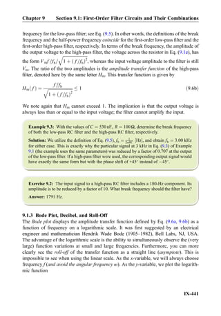 frequency for the low-pass ﬁlter; see Eq. (9.5). In other words, the deﬁnitions of the break
frequency and the half-power frequency coincide for the ﬁrst-order low-pass ﬁlter and the
ﬁrst-order high-pass ﬁlter, respectively. In terms of the break frequency, the amplitude of
the output voltage to the high-pass ﬁlter, the voltage across the resistor in Eq. (9.1e), has
the form Vmf =fb=
ﬃﬃﬃﬃﬃﬃﬃﬃﬃﬃﬃﬃﬃﬃﬃﬃﬃﬃﬃﬃﬃﬃﬃﬃ
1 þ f =fbð Þ2
q
, whereas the input voltage amplitude to the ﬁlter is still
Vm. The ratio of the two amplitudes is the amplitude transfer function of the high-pass
ﬁlter, denoted here by the same letter Hm. This transfer function is given by
Hm fð Þ ¼
f =fb
ﬃﬃﬃﬃﬃﬃﬃﬃﬃﬃﬃﬃﬃﬃﬃﬃﬃﬃﬃﬃﬃﬃﬃﬃ
1 þ f =fbð Þ2
q 1 ð9:6bÞ
We note again that Hm cannot exceed 1. The implication is that the output voltage is
always less than or equal to the input voltage; the ﬁlter cannot amplify the input.
Example 9.3: With the values of C ¼ 530nF, R ¼ 100Ω, determine the break frequency
of both the low-pass RC ﬁlter and the high-pass RC ﬁlter, respectively.
Solution: We utilize the deﬁnition of Eq. (9.5), fb ¼ 1
2πRC Hz½ Š, and obtain fb ¼ 3:00 kHz
for either case. This is exactly why the particular signal at 3 kHz in Eq. (9.3) of Example
9.1 (the example uses the same parameters) was reduced by a factor of 0.707 at the output
of the low-pass ﬁlter. If a high-pass ﬁlter were used, the corresponding output signal would
have exactly the same form but with the phase shift of +45
instead of À45
.
Exercise 9.2: The input signal to a high-pass RC ﬁlter includes a 180-Hz component. Its
amplitude is to be reduced by a factor of 10. What break frequency should the ﬁlter have?
Answer: 1791 Hz.
9.1.3 Bode Plot, Decibel, and Roll-Off
The Bode plot displays the amplitude transfer function deﬁned by Eq. (9.6a, 9.6b) as a
function of frequency on a logarithmic scale. It was ﬁrst suggested by an electrical
engineer and mathematician Hendrik Wade Bode (1905–1982), Bell Labs, NJ, USA.
The advantage of the logarithmic scale is the ability to simultaneously observe the (very
large) function variations at small and large frequencies. Furthermore, you can more
clearly see the roll-off of the transfer function as a straight line (asymptote). This is
impossible to see when using the linear scale. As the x-variable, we will always choose
frequency f (and avoid the angular frequency ω). As the y-variable, we plot the logarith-
mic function
Chapter 9 Section 9.1: First-Order Filter Circuits and Their Combinations
IX-441
 