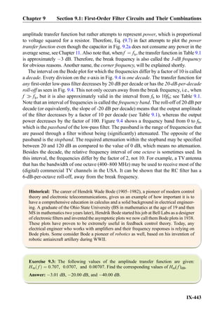 amplitude transfer function but rather attempts to represent power, which is proportional
to voltage squared for a resistor. Therefore, Eq. (9.7) in fact attempts to plot the power
transfer function even though the capacitor in Fig. 9.2a does not consume any power in the
average sense, see Chapter 11. Also note that, when f ¼ fb, the transfer function in Table 9.1
is approximately À3 dB. Therefore, the break frequency is also called the 3-dB frequency
for obvious reasons. Another name, the corner frequency, will be explained shortly.
The interval on the Bode plot for which the frequencies differ by a factor of 10 is called
a decade. Every division on the x-axis in Fig. 9.4 is one decade. The transfer function for
any ﬁrst-order low-pass ﬁlter decreases by 20 dB per decade or has the 20-dB-per-decade
roll-off as seen in Fig. 9.4. This not only occurs away from the break frequency, i.e., when
f ) fb, but it is also approximately valid in the interval from fb to 10fb; see Table 9.1.
Note that an interval of frequencies is called the frequency band. The roll-off of 20 dB per
decade (or equivalently, the slope of -20 dB per decade) means that the output amplitude
of the ﬁlter decreases by a factor of 10 per decade (see Table 9.1), whereas the output
power decreases by the factor of 100. Figure 9.4 shows a frequency band from 0 to fb,
which is the passband of the low-pass ﬁlter. The passband is the range of frequencies that
are passed through a ﬁlter without being (signiﬁcantly) attenuated. The opposite of the
passband is the stopband. The required attenuation within the stopband may be speciﬁed
between 20 and 120 dB as compared to the value of 0 dB, which means no attenuation.
Besides the decade, the relative frequency interval of one octave is sometimes used. In
this interval, the frequencies differ by the factor of 2, not 10. For example, a TV antenna
that has the bandwidth of one octave (400–800 MHz) may be used to receive most of the
(digital) commercial TV channels in the USA. It can be shown that the RC ﬁlter has a
6-dB-per-octave roll-off, away from the break frequency.
Historical: The career of Hendrik Wade Bode (1905–1982), a pioneer of modern control
theory and electronic telecommunications, gives us an example of how important it is to
have a comprehensive education in calculus and a solid background in electrical engineer-
ing. A graduate of the Ohio State University (BS in mathematics at the age of 19 and then
MS in mathematics two years later), Hendrik Bode started his job at Bell Labs as a designer
of electronic ﬁlters and invented the asymptotic plots we now call them Bode plots in 1938.
These plots have proven to be extremely useful in feedback control theory. Today, any
electrical engineer who works with ampliﬁers and their frequency responses is relying on
Bode plots. Some consider Bode a pioneer of robotics as well, based on his invention of
robotic antiaircraft artillery during WWII.
Exercise 9.3: The following values of the amplitude transfer function are given:
Hm fð Þ ¼ 0:707, 0:0707, and 0:00707. Find the corresponding values of Hm( f )dB.
Answer: À3.01 dB, À20.00 dB, and À40.00 dB.
Chapter 9 Section 9.1: First-Order Filter Circuits and Their Combinations
IX-443
 