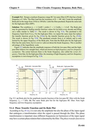 Example 9.4: Design a medium-frequency-range RC low-pass ﬁlter (LPF) that has a break
frequency of 1 kHz. The ﬁlter load has the resistance of R ¼ 100 kΩ. Create the amplitude
Bode plot in the range from 10 Hz to 100 kHz. Label the ﬁlter passband. Repeat the same task
for the high-pass ﬁlter (HPF).
Solution: The condition fb ¼ 1= 2πRCð Þ yields C ¼ 1= 2πRfbð Þ ¼ 1:6 nF. The Bode plot
may be generated by ﬁnding transfer function values for (at least) every decade and ﬁlling
out a table similar to Table 9.1. The result is shown in Fig. 9.5a. The passband is the
frequency band from 0 to fb. For the high-pass ﬁlter, we repeat the same steps but replace
the transfer function given by Eq. (9.6a) by the transfer function given by Eq. (9.6b).
The result is shown in Fig. 9.5b. The passband extends from fb to inﬁnity and is only
limited by the upper frequency of the Bode plot. Note that the Bode plot for the high-pass
ﬁlter has the same form, but it is mirror reﬂected about the break frequency. This is another
advantage of the logarithmic scale.
Figure 9.5 indicates that the amplitude response of both the low-pass ﬁlter and the high-
pass ﬁlter follows two straight lines, which are known as high-frequency and low-frequency
asymptotes. The corner between them is the break frequency, also called the corner fre-
quency. Note that, for the high-pass ﬁlter, the meaning of high-frequency and low-frequency
asymptotes is interchanged in Fig. 9.5b.
9.1.4 Phase Transfer Function and Its Bode Plot
According to Eq. (9.1e), it is not only the amplitude but also the phase of the input signal
that undergoes a transformation when the signal is passed through the ﬁlter. The phase
transformation is important since different frequencies (or harmonics) of the input signal
may have a certain phase relation that is distorted by the ﬁlter. The phase transfer function is
101
102
103
104
105
frequency, Hz
Bode plot - low-pass filter
-45
-40
-35
-30
-25
-20
-15
-10
-5
Bode plot - high-pass filter
101
102
103
104
105
frequency, Hz
fbfb
b)a)
H , dBmH , dBm
0
high-frequency
asymptote
low-frequency
asymptote
passband
high-frequency
asymptote
passband
low-frequency
asymptote
Fig. 9.5. (a) Bode plot for the amplitude transfer function of the low-pass RC ﬁlter with the break
frequency f b ¼ 1 kHz. (b) The same Bode plot but for the high-pass RC ﬁlter. Note high-
frequency and low-frequency asymptotes.
Chapter 9 Filter Circuits: Frequency Response, Bode Plots. . .
IX-444
 
