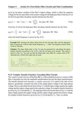 given by the phase variation of the ﬁlter’s output voltage, which is either the capacitor
voltage for the low-pass ﬁlter or the resistor voltage for the high-pass ﬁlter. From Eq. (9.1c)
for the low-pass ﬁlter, the phase transfer function has the form
φH fð Þ ¼ À tan À1
ωτð Þ ¼ À tan À1 f
fb
 
low-pass RC filter ð9:8aÞ
From Eq. (9.1d) for the high-pass ﬁlter, the phase transfer function has the form
φH fð Þ ¼
π
2
À tan À1
ωτð Þ ¼
π
2
À tan À1 f
fb
 
high-pass RC filter ð9:8bÞ
where the break frequency is given by Eq. (9.5).
Example 9.5: Generate the phase Bode plots for the low-pass ﬁlter and the high-pass
ﬁlter, respectively, with the same break frequency fb ¼ 1kHz. The frequency band is from
10 Hz to 100 kHz.
Solution: The phase Bode plots in Fig. 9.6 may be generated by calculating the phase
transfer function according to Eq. (9.8a, 9.8b) for (at least) every decade. The result is
shown in Fig. 9.6. You can see that the Bode plots only differ by a phase shift of 90
.
Alternatively, a MATLAB script may be used:
f = logspace(1, 5); % frequency vector, Hz (from 10^1 to 10^5 Hz)
fb = 1000; % break frequency, Hz
phiH1 = -atan(f/fb); % low-pass filter phase transfer function
phiH2 = pi/2-atan(f/fb); % high-pass filter phase transfer function
semilogx(f, phiH1/pi*180); grid on;
title('Bode plot'); ylabel('phase transfer function, deg'); xlabel('f, Hz')
9.1.5 Complex Transfer Function: Cascading Filter Circuits
The complex transfer function of the ﬁlter, H( f ), is often called the frequency response of the
ﬁlter. It describes not only the amplitude transformation but also the phase transformation.
The transfer function now becomes a complex expression. It is equal to the ratio of two
phasors; speciﬁcally, it denotes the ratio of the output phasor voltage to the input phasor
voltage. The low-pass ﬁlter has the form of Fig. 9.1 with the input voltage equal to the supply
voltage and the output voltage equal to the capacitor voltage. Its complex transfer function is
given by Eq. (9.1c) divided by Vm. The high-pass ﬁlter also has the form of Fig. 9.1 with the
input voltage equal to the supply voltage and the output voltage equal to the resistor voltage.
Its complex transfer function is given by Eq. (9.1d) divided by Vm. Thus, we obtain
Chapter 9 Section 9.1: First-Order Filter Circuits and Their Combinations
IX-445
 
