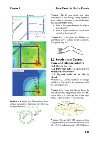 a)
symmetry plane
281.7 kV conductors
3.15 m
2.84 m
99%
92%
85%
78%
71%
64%
57%
50%
43%
36%
28%
21%
14%
7%
132
85
54
35
206
85
85
b) V =281.7 kVpeak
grounded pole
steel bar
c) V =281.7 kVpeak
b)
c)
Problem 1.9. Figure that follows shows some
isolated conductors. Determine the following
voltage differences: VAB, VAC, VCB.
B
A
0.5 V
3 V
C
0.5 V
Problem 1.10. In your circuit, two wires
connected to a 10-V voltage supply happen to
be very close to each other at a certain location;
they are separated by 2 mm.
A. What is the voltage between the wires at
this location?
B. What is approximately the electric ﬁeld
strength at this location?
Problem 1.11. Is the ﬁgure that follows cor-
rect? Black curves indicate metal conductors.
Why yes or why not?
2 V
1 V
+
-1 V
1.2 Steady-state Current
Flow and Magnetostatics
1.2.1 Electric Current
1.2.2 Difference Between Current Flow
Model and Electrostatics
1.2.3 Physical Model of an Electric
Circuit
Problem 1.12. List the conditions for voltage
and electric ﬁeld used in the steady-state elec-
tric current problems.
Problem 1.13. Figure that follows shows the
lines of force and equipotential lines for a DC
current ﬂow in a conductor due to two elec-
trodes. List all mistakes of this drawing.
2 V
1 V
equipotential
lines
lines of force
Problem 1.14. An AWG #10 (American Wire
Gauge) aluminum wire has the conductivity of
4.0Â107
S/m and the diameter of 2.58826 mm.
Chapter 1 From Physics to Electric Circuits
I-24
 