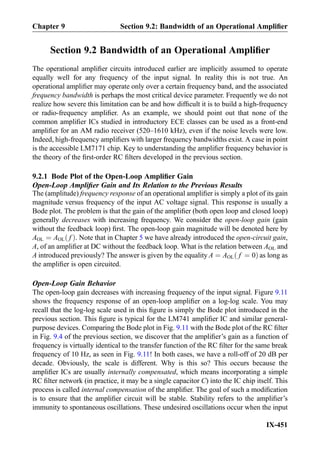 Section 9.2 Bandwidth of an Operational Ampliﬁer
The operational ampliﬁer circuits introduced earlier are implicitly assumed to operate
equally well for any frequency of the input signal. In reality this is not true. An
operational ampliﬁer may operate only over a certain frequency band, and the associated
frequency bandwidth is perhaps the most critical device parameter. Frequently we do not
realize how severe this limitation can be and how difﬁcult it is to build a high-frequency
or radio-frequency ampliﬁer. As an example, we should point out that none of the
common ampliﬁer ICs studied in introductory ECE classes can be used as a front-end
ampliﬁer for an AM radio receiver (520–1610 kHz), even if the noise levels were low.
Indeed, high-frequency ampliﬁers with larger frequency bandwidths exist. A case in point
is the accessible LM7171 chip. Key to understanding the ampliﬁer frequency behavior is
the theory of the ﬁrst-order RC ﬁlters developed in the previous section.
9.2.1 Bode Plot of the Open-Loop Ampliﬁer Gain
Open-Loop Ampliﬁer Gain and Its Relation to the Previous Results
The (amplitude) frequency response of an operational ampliﬁer is simply a plot of its gain
magnitude versus frequency of the input AC voltage signal. This response is usually a
Bode plot. The problem is that the gain of the ampliﬁer (both open loop and closed loop)
generally decreases with increasing frequency. We consider the open-loop gain (gain
without the feedback loop) ﬁrst. The open-loop gain magnitude will be denoted here by
AOL ¼ AOL fð Þ. Note that in Chapter 5 we have already introduced the open-circuit gain,
A, of an ampliﬁer at DC without the feedback loop. What is the relation between AOL and
A introduced previously? The answer is given by the equality A ¼ AOL f ¼ 0ð Þ as long as
the ampliﬁer is open circuited.
Open-Loop Gain Behavior
The open-loop gain decreases with increasing frequency of the input signal. Figure 9.11
shows the frequency response of an open-loop ampliﬁer on a log-log scale. You may
recall that the log-log scale used in this ﬁgure is simply the Bode plot introduced in the
previous section. This ﬁgure is typical for the LM741 ampliﬁer IC and similar general-
purpose devices. Comparing the Bode plot in Fig. 9.11 with the Bode plot of the RC ﬁlter
in Fig. 9.4 of the previous section, we discover that the ampliﬁer’s gain as a function of
frequency is virtually identical to the transfer function of the RC ﬁlter for the same break
frequency of 10 Hz, as seen in Fig. 9.11! In both cases, we have a roll-off of 20 dB per
decade. Obviously, the scale is different. Why is this so? This occurs because the
ampliﬁer ICs are usually internally compensated, which means incorporating a simple
RC ﬁlter network (in practice, it may be a single capacitor C) into the IC chip itself. This
process is called internal compensation of the ampliﬁer. The goal of such a modiﬁcation
is to ensure that the ampliﬁer circuit will be stable. Stability refers to the ampliﬁer’s
immunity to spontaneous oscillations. These undesired oscillations occur when the input
Chapter 9 Section 9.2: Bandwidth of an Operational Ampliﬁer
IX-451
 