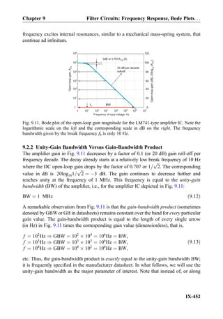 frequency excites internal resonances, similar to a mechanical mass-spring system, that
continue ad inﬁnitum.
9.2.2 Unity-Gain Bandwidth Versus Gain-Bandwidth Product
The ampliﬁer gain in Fig. 9.11 decreases by a factor of 0.1 (or 20 dB) gain roll-off per
frequency decade. The decay already starts at a relatively low break frequency of 10 Hz
where the DC open-loop gain drops by the factor of 0.707 or 1=
ﬃﬃﬃ
2
p
. The corresponding
value in dB is 20log101=
ﬃﬃﬃ
2
p
¼ À3 dB. The gain continues to decrease further and
reaches unity at the frequency of 1 MHz. This frequency is equal to the unity-gain
bandwidth (BW) of the ampliﬁer, i.e., for the ampliﬁer IC depicted in Fig. 9.11:
BW ¼ 1 MHz ð9:12Þ
A remarkable observation from Fig. 9.11 is that the gain-bandwidth product (sometimes
denoted by GBWor GB in datasheets) remains constant over the band for every particular
gain value. The gain-bandwidth product is equal to the length of every single arrow
(in Hz) in Fig. 9.11 times the corresponding gain value (dimensionless), that is,
f ¼ 102
Hz ) GBW ¼ 102
Â 104
¼ 106
Hz ¼ BW,
f ¼ 103
Hz ) GBW ¼ 103
Â 103
¼ 106
Hz ¼ BW,
f ¼ 104
Hz ) GBW ¼ 104
Â 102
¼ 106
Hz ¼ BW;
ð9:13Þ
etc. Thus, the gain-bandwidth product is exactly equal to the unity-gain bandwidth BW;
it is frequently speciﬁed in the manufacturer datasheet. In what follows, we will use the
unity-gain bandwidth as the major parameter of interest. Note that instead of, or along
Open-loopgain,AOL
105
104
103
102
101
1
106
1 102
103
101
104
105
106
107
Frequency of input voltage, Hz
Open-loopgain[dB],20log10
(AOL)
100
80
60
40
120
20
0
3dB or 0.707A (0)OL
20 dB per decade
roll-off
BWfb
Fig. 9.11. Bode plot of the open-loop gain magnitude for the LM741-type ampliﬁer IC. Note the
logarithmic scale on the left and the corresponding scale in dB on the right. The frequency
bandwidth given by the break frequency fb is only 10 Hz.
Chapter 9 Filter Circuits: Frequency Response, Bode Plots. . .
IX-452
 