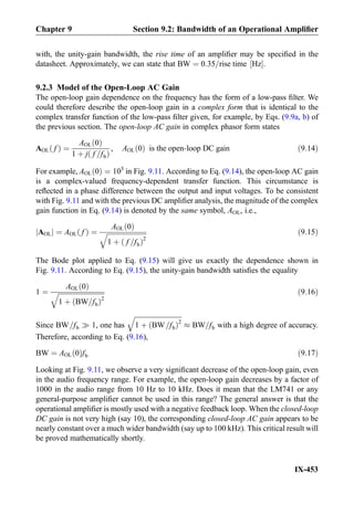 with, the unity-gain bandwidth, the rise time of an ampliﬁer may be speciﬁed in the
datasheet. Approximately, we can state that BW ¼ 0:35=rise time Hz½ Š.
9.2.3 Model of the Open-Loop AC Gain
The open-loop gain dependence on the frequency has the form of a low-pass ﬁlter. We
could therefore describe the open-loop gain in a complex form that is identical to the
complex transfer function of the low-pass ﬁlter given, for example, by Eqs. (9.9a, b) of
the previous section. The open-loop AC gain in complex phasor form states
AOL fð Þ ¼
AOL 0ð Þ
1 þ j f =fbð Þ
, AOL 0ð Þ is the open-loop DC gain ð9:14Þ
For example, AOL 0ð Þ ¼ 105
in Fig. 9.11. According to Eq. (9.14), the open-loop AC gain
is a complex-valued frequency-dependent transfer function. This circumstance is
reﬂected in a phase difference between the output and input voltages. To be consistent
with Fig. 9.11 and with the previous DC ampliﬁer analysis, the magnitude of the complex
gain function in Eq. (9.14) is denoted by the same symbol, AOL, i.e.,
AOLj j ¼ AOL fð Þ ¼
AOL 0ð Þ
ﬃﬃﬃﬃﬃﬃﬃﬃﬃﬃﬃﬃﬃﬃﬃﬃﬃﬃﬃﬃﬃﬃﬃﬃ
1 þ f =fbð Þ2
q ð9:15Þ
The Bode plot applied to Eq. (9.15) will give us exactly the dependence shown in
Fig. 9.11. According to Eq. (9.15), the unity-gain bandwidth satisﬁes the equality
1 ¼
AOL 0ð Þ
ﬃﬃﬃﬃﬃﬃﬃﬃﬃﬃﬃﬃﬃﬃﬃﬃﬃﬃﬃﬃﬃﬃﬃﬃﬃﬃﬃﬃ
1 þ BW=fbð Þ2
q ð9:16Þ
Since BW=fb ) 1, one has
ﬃﬃﬃﬃﬃﬃﬃﬃﬃﬃﬃﬃﬃﬃﬃﬃﬃﬃﬃﬃﬃﬃﬃﬃﬃﬃﬃﬃ
1 þ BW=fbð Þ2
q
% BW=fb with a high degree of accuracy.
Therefore, according to Eq. (9.16),
BW ¼ AOL 0ð Þfb ð9:17Þ
Looking at Fig. 9.11, we observe a very signiﬁcant decrease of the open-loop gain, even
in the audio frequency range. For example, the open-loop gain decreases by a factor of
1000 in the audio range from 10 Hz to 10 kHz. Does it mean that the LM741 or any
general-purpose ampliﬁer cannot be used in this range? The general answer is that the
operational ampliﬁer is mostly used with a negative feedback loop. When the closed-loop
DC gain is not very high (say 10), the corresponding closed-loop AC gain appears to be
nearly constant over a much wider bandwidth (say up to 100 kHz). This critical result will
be proved mathematically shortly.
Chapter 9 Section 9.2: Bandwidth of an Operational Ampliﬁer
IX-453
 