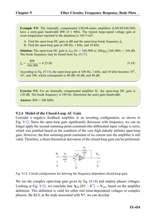 Example 9.9: The internally compensated LM148-series ampliﬁers (LM148/248/348)
have a unity-gain bandwidth BW of 1 MHz. The typical large-signal voltage gain at
room temperature reported in the datasheet is 160 V/mV.
A. Find the open-loop DC gain in dB and the open-loop break frequency fb.
B. Find the open-loop gain at 100 Hz, 1 kHz, and 10 kHz.
Solution: The open-loop DC gain is AOL 0ð Þ ¼ 160, 000 or 20log10 160; 000ð Þ ¼ 104 dB.
The break frequency may be found from Eq. (9.17):
fb ¼
BW
160, 000
¼ 6:25 Hz ð9:18Þ
According to Eq. (9.15), the open-loop gain at 100 Hz, 1 kHz, and 10 kHz becomes 104
,
103
, and 100, which corresponds to 80 dB, 60 dB, and 40 dB.
Exercise 9.5: For an internally compensated ampliﬁer IC, the open-loop DC gain is
120 dB. The break frequency is 100 Hz. Determine the unity-gain bandwidth.
Answer: BW ¼ 100 MHz.
9.2.4 Model of the Closed-Loop AC Gain
Consider a negative feedback ampliﬁer in an inverting conﬁguration, as shown in
Fig. 9.12. Since the open-loop gain signiﬁcantly decreases with frequency, we can no
longer apply the second summing-point constraint (the differential input voltage is zero),
which was justiﬁed based on the condition of the very high (ideally inﬁnite) open-loop
gain. However, the ﬁrst summing-point constraint of no current into the ampliﬁer is still
valid. Therefore, a direct theoretical derivation of the closed-loop gain can be performed.
We use the complex open-loop gain given by Eq. (9.14) and employ phasor voltages.
Looking at Fig. 9.12, we conclude that AOL 0V À V*
À Á
¼ Vout, based on the ampliﬁer
deﬁnition. This deﬁnition is valid for either real (time-dependent) voltages or complex
phasors. By KCL at the node associated with V*, we can develop
+
-
R2
R1
Vout
+
-
+
-
Vx
V*
Vin
I2
I1
Fig. 9.12. Circuit conﬁguration for deriving the frequency-dependent closed-loop gain.
Chapter 9 Filter Circuits: Frequency Response, Bode Plots. . .
IX-454
 