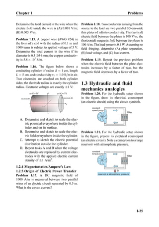 Determine the total current in the wire when the
electric ﬁeld inside the wire is (A) 0.001 V/m;
(B) 0.005 V/m.
Problem 1.15. A copper wire (AWG #24) in
the form of a coil with the radius of 0.1 m and
1000 turns is subject to applied voltage of 5 V.
Determine the total current in the wire if its
diameter is 0.51054 mm; the copper conductiv-
ity is 5.8 Â 107
S/m.
Problem 1.16. The ﬁgure below shows a
conducting cylinder of radius R ¼ 1 cm, length
L ¼ 5 cm, and conductivityσ1 ¼ 1:0 S=min air.
Two electrodes are attached on both cylinder
sides; the electrode radius is exactly the cylinder
radius. Electrode voltages are exactly Æ1 V:
electrode #1
V =1V1 V =-1V2
z
electrode #2R
y
L
A. Determine and sketch to scale the elec-
tric potential everywhere inside the cyl-
inder and on its surface.
B. Determine and sketch to scale the elec-
tric ﬁeld everywhere inside the cylinder.
C. Attempt to sketch the electric potential
distribution outside the cylinder.
D. Repeat tasks A and B when the voltage
electrodes are replaced by current elec-
trodes with the applied electric current
density of Æ1 A/m2
.
1.2.4 Magnetostatics/Ampere’s Law
1.2.5 Origin of Electric Power Transfer
Problem 1.17. A DC magnetic ﬁeld of
1000 A/m is measured between two parallel
wires of an electric circuit separated by 0.5 m.
What is the circuit current?
Problem 1.18. Two conductors running from the
source to the load are two parallel 0.5-cm-wide
thin plates of inﬁnite conductivity. The (vertical)
electric ﬁeld between the plates is 100 V/m; the
(horizontal) magnetic ﬁeld between the plates is
100 A/m. The load power is 0.1 W. Assuming no
ﬁeld fringing, determine (A) plate separation,
(B) load voltage, and (C) load current.
Problem 1.19. Repeat the previous problem
when the electric ﬁeld between the plate elec-
trodes increases by a factor of two, but the
magnetic ﬁeld decreases by a factor of two.
1.3 Hydraulic and fluid
mechanics analogies
Problem 1.20. For the hydraulic setup shown
in the ﬁgure, draw its electrical counterpart
(an electric circuit) using the circuit symbols.
constant
speed pump
filter
Problem 1.21. For the hydraulic setup shown
in the ﬁgure, present its electrical counterpart
(an electric circuit). Note a connection to a large
reservoir with atmospheric pressure.
filter
0
constant
torque pump
reservoir at atmospheric pressure
Chapter 1 Problems
I-25
 