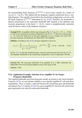 the corresponding break frequency fb
closed loop
is much larger, namely, by a factor of
AOL 0ð Þ= 1 þ R2=R1ð Þ. This implies that the frequency response remains ﬂat up to a very
high frequency. The ampliﬁer bandwidth in the closed-loop conﬁguration coincides with
the break frequency fb
closed loop
determined by Eq. (9.22). Therefore, the bandwidth is
directly proportional to the unity-gain bandwidth BW reported in the datasheet and
inversely proportional to the factor 1 þ R2=R1, which is straightforwardly calculated
using the known values of the feedback resistances.
Example 9.10: An ampliﬁer with the open-loop gainof Fig. 9.11 (AOL 0ð Þ ¼ 105
, fb ¼ 10Hz)
is used in the closed-loop inverting conﬁguration with R2=R1 ¼ 9 (the DC inverting gain
is À9). Create the Bode plot for the gain magnitude ACL( f ), compare this result with
the open-loop gain, and determine the bandwidth of the ampliﬁer.
Solution: According to Eq. (9.22), the gain magnitude is given by
ACL fð Þ ¼
R2
R1
1
ﬃﬃﬃﬃﬃﬃﬃﬃﬃﬃﬃﬃﬃﬃﬃﬃﬃﬃﬃﬃﬃﬃﬃﬃﬃﬃﬃﬃﬃﬃﬃﬃﬃﬃﬃﬃﬃﬃﬃﬃ
1 þ f =f closed loop
b
 2
r , f closed loop
b ¼
105
10
Â 10 Hz ¼ 100 kHz ð9:24Þ
In Fig. 9.13, we plot the closed-loop gain versus the open-loop gain given by Eq. (9.15).
The ampliﬁer bandwidth in the closed-loop conﬁguration is now a respectable 100 kHz.
Exercise 9.6: The unity-gain bandwidth of an ampliﬁer IC is 1 MHz. Determine the
bandwidth of the non-inverting ampliﬁer circuit with a gain of 200.
Answer: 5 kHz.
9.2.6 Application Example: Selection of an Ampliﬁer IC for Proper
Frequency Bandwidth
The required bandwidth and closed-loop gain usually are known to the circuit designer.
Using Eq. (9.22), we can estimate whether or not a speciﬁc ampliﬁer IC will meet those
requirements. There is clearly a trade-off between the closed-loop gain and bandwidth
according to Fig. 9.13 and Eq. (9.22). For a given ampliﬁer IC, the lower the closed-loop
gain requirement, the wider the achievable bandwidth.
Chapter 9 Filter Circuits: Frequency Response, Bode Plots. . .
IX-456
 