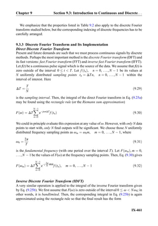 We emphasize that the properties listed in Table 9.2 also apply to the discrete Fourier
transform studied below, but the corresponding indexing of discrete frequencies has to be
carefully arranged.
9.3.3 Discrete Fourier Transform and Its Implementation
Direct Discrete Fourier Transform
Present and future demands are such that we must process continuous signals by discrete
methods. Perhaps the most important method is the discrete Fourier transform (DFT) and
its fast versions: fast Fourier transform (FFT) and inverse fast Fourier transform (IFFT).
Let f(t) be a continuous pulse signal which is the source of the data. We assume that f(t) is
zero outside of the interval 0 t  T. Let f tnð Þ, n ¼ 0, . . . , N À 1 be its values at
N uniformly distributed sampling points tn ¼ ΔTn, n ¼ 0, . . . , N À 1 within the
interval of interest. Here
ΔT ¼
T
N
ð9:29Þ
is the sampling interval. Then, the integral of the direct Fourier transform in Eq. (9.25a)
may be found using the rectangle rule (or the Riemann sum approximation)
F ωð Þ ¼ ΔT
XNÀ1
n¼0
eÀjωnΔT
f tnð Þ ð9:30Þ
We could in principle evaluate this expression at any value of ω. However, with only N data
points to start with, only N ﬁnal outputs will be signiﬁcant. We choose those N uniformly
distributed frequency sampling points as ωm ¼ ω0m, m ¼ 0, . . . , N À 1, where
ω0 ¼
2π
T
ð9:31Þ
is the fundamental frequency (with one period over the interval T). Let F ωmð Þ, m ¼ 0,
. . . , N À 1 be the values of F(ω) at the frequency sampling points. Then, Eq. (9.30) gives
F ωmð Þ ¼ ΔT
XNÀ1
n¼0
eÀj
2π
N mnf tnð Þ, m ¼ 0, . . . , N À 1 ð9:32Þ
Inverse Discrete Fourier Transform (IDFT)
A very similar operation is applied to the integral of the inverse Fourier transform given
by Eq. (9.25b). We ﬁrst assume that F(ω) is zero outside of the interval 0 ω  Nω0; in
other words, it is bandlimited. Then, the corresponding integral in Eq. (9.25b) is again
approximated using the rectangle rule so that the ﬁnal result has the form
Chapter 9 Section 9.3: Introduction to Continuous and Discrete. . .
IX-461
 