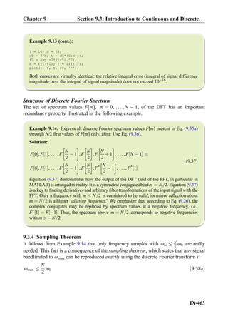 Example 9.13 (cont.):
T = 10; N = 64;
dT = T/N; t = dT*(0:N-1);
f0 = exp(-2*(t-5).^2);
F = fft(f0); f = ifft(F);
plot(t, f, t, f0, '*');
Both curves are virtually identical: the relative integral error (integral of signal difference
magnitude over the integral of signal magnitude) does not exceed 10À16
.
Structure of Discrete Fourier Spectrum
The set of spectrum values F[m], m ¼ 0, . . . , N À 1, of the DFT has an important
redundancy property illustrated in the following example.
Example 9.14: Express all discrete Fourier spectrum values F[m] present in Eq. (9.35a)
through N/2 ﬁrst values of F[m] only. Hint: Use Eq. (9.36).
Solution:
F 0½ Š, F 1½ Š, . . . , F
N
2
À 1
!
, F
N
2
!
, F
N
2
þ 1
!
, . . . , F N À 1½ Š ¼
F 0½ Š, F 1½ Š, . . . , F
N
2
À 1
!
, F
N
2
!
, F* N
2
À 1
!
, . . . , F*
1½ Š
ð9:37Þ
Equation (9.37) demonstrates how the output of the DFT (and of the FFT, in particular in
MATLAB) is arranged in reality. It is a symmetric conjugate aboutm ¼ N=2. Equation (9.37)
is a key to ﬁnding derivatives and arbitrary ﬁlter transformations of the input signal with the
FFT. Only a frequency with m N=2 is considered to be valid; its mirror reﬂection about
m ¼ N=2 is a higher “aliasing frequency.” We emphasize that, according to Eq. (9.26), the
complex conjugates may be replaced by spectrum values at a negative frequency, i.e.,
F*
1½ Š ¼ F À1½ Š. Thus, the spectrum above m ¼ N=2 corresponds to negative frequencies
with m  ÀN=2.
9.3.4 Sampling Theorem
It follows from Example 9.14 that only frequency samples with ωm
N
2 ω0 are really
needed. This fact is a consequence of the sampling theorem, which states that any signal
bandlimited to ωmax can be reproduced exactly using the discrete Fourier transform if
ωmax
N
2
ω0 ð9:38aÞ
Chapter 9 Section 9.3: Introduction to Continuous and Discrete. . .
IX-463
 