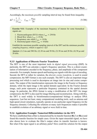 Accordingly, the maximum possible sampling interval may be found from inequality
ΔT
1
2
1
f max
, f max ¼
ωmax
2π
ð9:38bÞ
Exercise 9.11: Examples of the maximum frequency of interest for some biomedical
signals are:
1. Electrocardiogram (ECG) where f max % 250 Hz
2. Blood ﬂow where f max % 25 Hz
3. Respiratory rate where f max % 10 Hz
4. Electromyogram where f max % 10 kHz
Establish the maximum possible sampling interval of the DFT and the minimum possible
sampling frequency, which is equal to 1/ΔT.
Answer: (1) 2 ms and 500 Hz; (2) 20 ms and 50 Hz; (3) 50 ms and 20 Hz; (4) 50 μs and
20 kHz.
9.3.5 Applications of Discrete Fourier Transform
The DFT is one of the most important tools in digital signal processing (DSP). In
particular, the DFT can calculate a signal’s frequency spectrum. This is a direct exami-
nation of information encoded in the frequency, phase, and amplitude of the component
sinusoids. For example, human speech and hearing use signals with this type of encoding.
Second, the DFT or rather its variation, the discrete cosine transform, is used in sound
compression; the MP3 format is one such example. The DFT is also an important image
processing tool which is used to decompose an image into its sine and cosine compo-
nents. The output of the transformation represents the image in the Fourier or frequency
domain, while the input image is the spatial domain equivalent. In the Fourier domain
image, each point represents a particular frequency contained in the spatial domain
image. In particular, the JPEG format is using a modiﬁcation of the DFT for image
compression; the DFT is also used for image ﬁltering and reconstruction. Along with this,
the DFT is used widely in bioinformatics/computational biology to analyze DNA
sequences. Last but not least, many computational modeling tools, such as antenna and
high-speed circuit simulators, typically operate at one particular signal frequency (in the
frequency domain). Collecting the solutions at many such frequencies makes it possible
to establish evolution of an arbitrary signal or wave ﬁeld in time.
9.3.6 Application Example: Numerical Differentiation via the FFT
We have established that a ﬁlter is characterized by its transfer function H( f ) or H(ω) and
found this transfer function for simple cases. Given the input sinusoidal signal, we have
also shown how to evaluate the ﬁlter’s output when its transfer function is known.
But what if the input signal is an arbitrary pulse? How could the solution for the output
Chapter 9 Filter Circuits: Frequency Response, Bode Plots. . .
IX-464
 