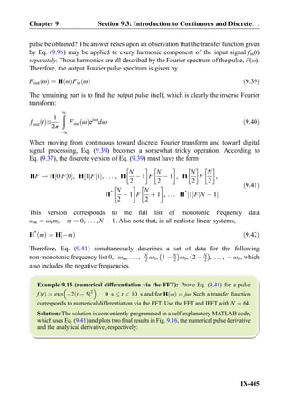 pulse be obtained? The answer relies upon an observation that the transfer function given
by Eq. (9.9b) may be applied to every harmonic component of the input signal fin(t)
separately. Those harmonics are all described by the Fourier spectrum of the pulse, F(ω).
Therefore, the output Fourier pulse spectrum is given by
Fout ωð Þ ¼ H ωð ÞFin ωð Þ ð9:39Þ
The remaining part is to ﬁnd the output pulse itself, which is clearly the inverse Fourier
transform:
f out tð Þ
1
2π
ð1
À1
Fout ωð Þejωt
dω ð9:40Þ
When moving from continuous toward discrete Fourier transform and toward digital
signal processing, Eq. (9.39) becomes a somewhat tricky operation. According to
Eq. (9.37), the discrete version of Eq. (9.39) must have the form
HF ! H 0½ ŠF 0½ Š, H 1½ ŠF 1½ Š, . . . , H
N
2
À 1
!
F
N
2
À 1
!
, H
N
2
!
F
N
2
!
,
H* N
2
À 1
!
F
N
2
þ 1
!
, . . . H*
1½ ŠF N À 1½ Š
ð9:41Þ
This version corresponds to the full list of monotonic frequency data
ωm ¼ ω0m, m ¼ 0, . . . , N À 1. Also note that, in all realistic linear systems,
H*
mð Þ ¼ H Àmð Þ ð9:42Þ
Therefore, Eq. (9.41) simultaneously describes a set of data for the following
non-monotonic frequency list 0, ωm, . . . , N
2 ω0, 1 À N
2
À Á
ω0, 2 À N
2
À Á
, . . . , À ω0, which
also includes the negative frequencies.
Example 9.15 (numerical differentiation via the FFT): Prove Eq. (9.41) for a pulse
f tð Þ ¼ exp À2 t À 5ð Þ2
 
, 0 s t  10 s and for H ωð Þ ¼ jω. Such a transfer function
corresponds to numerical differentiation via the FFT. Use the FFT and IFFT with N ¼ 64.
Solution: The solution is conveniently programmed in a self-explanatory MATLAB code,
which uses Eq. (9.41) and plots two ﬁnal results in Fig. 9.16, the numerical pulse derivative
and the analytical derivative, respectively:
Chapter 9 Section 9.3: Introduction to Continuous and Discrete. . .
IX-465
 