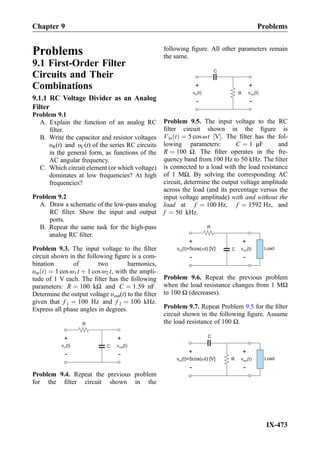 Problems
9.1 First-Order Filter
Circuits and Their
Combinations
9.1.1 RC Voltage Divider as an Analog
Filter
Problem 9.1
A. Explain the function of an analog RC
ﬁlter.
B. Write the capacitor and resistor voltages
υR(t) and υC(t) of the series RC circuits
in the general form, as functions of the
AC angular frequency.
C. Which circuit element (or which voltage)
dominates at low frequencies? At high
frequencies?
Problem 9.2
A. Draw a schematic of the low-pass analog
RC ﬁlter. Show the input and output
ports.
B. Repeat the same task for the high-pass
analog RC ﬁlter.
Problem 9.3. The input voltage to the ﬁlter
circuit shown in the following ﬁgure is a com-
bination of two harmonics,
υin tð Þ ¼ 1 cos ω1 t þ 1 cos ω2 t, with the ampli-
tude of 1 V each. The ﬁlter has the following
parameters: R ¼ 100 kΩ and C ¼ 1:59 nF.
Determine the output voltage υout(t) to the ﬁlter
given that f 1 ¼ 100 Hz and f 2 ¼ 100 kHz.
Express all phase angles in degrees.
R
C
+
-
v (t)outv (t)in
+
-
Problem 9.4. Repeat the previous problem
for the ﬁlter circuit shown in the
following ﬁgure. All other parameters remain
the same.
C
R
+
-
v (t)in
+
-
v (t)out
Problem 9.5. The input voltage to the RC
ﬁlter circuit shown in the ﬁgure is
Vin tð Þ ¼ 5 cos ωt V½ Š. The ﬁlter has the fol-
lowing parameters: C ¼ 1 μF and
R ¼ 100 Ω. The ﬁlter operates in the fre-
quency band from 100 Hz to 50 kHz. The ﬁlter
is connected to a load with the load resistance
of 1 MΩ. By solving the corresponding AC
circuit, determine the output voltage amplitude
across the load (and its percentage versus the
input voltage amplitude) with and without the
load at f ¼ 100 Hz, f ¼ 1592 Hz, and
f ¼ 50 kHz.
R
C
+
-
v (t)outv (t)=5cos(wt) [V]in
+
-
Load
Problem 9.6. Repeat the previous problem
when the load resistance changes from 1 MΩ
to 100 Ω (decreases).
Problem 9.7. Repeat Problem 9.5 for the ﬁlter
circuit shown in the following ﬁgure. Assume
the load resistance of 100 Ω.
R
C
+
-
v (t)outv (t)=5cos( t) [V]in w
+
-
Load
Chapter 9 Problems
IX-473
 