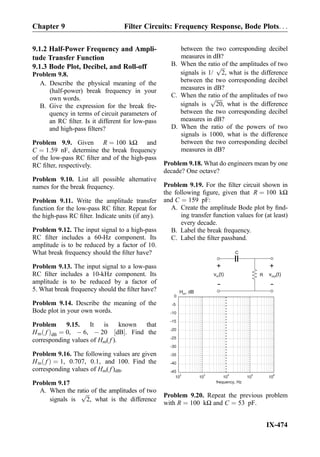 9.1.2 Half-Power Frequency and Ampli-
tude Transfer Function
9.1.3 Bode Plot, Decibel, and Roll-off
Problem 9.8.
A. Describe the physical meaning of the
(half-power) break frequency in your
own words.
B. Give the expression for the break fre-
quency in terms of circuit parameters of
an RC ﬁlter. Is it different for low-pass
and high-pass ﬁlters?
Problem 9.9. Given R ¼ 100 kΩ and
C ¼ 1:59 nF, determine the break frequency
of the low-pass RC ﬁlter and of the high-pass
RC ﬁlter, respectively.
Problem 9.10. List all possible alternative
names for the break frequency.
Problem 9.11. Write the amplitude transfer
function for the low-pass RC ﬁlter. Repeat for
the high-pass RC ﬁlter. Indicate units (if any).
Problem 9.12. The input signal to a high-pass
RC ﬁlter includes a 60-Hz component. Its
amplitude is to be reduced by a factor of 10.
What break frequency should the ﬁlter have?
Problem 9.13. The input signal to a low-pass
RC ﬁlter includes a 10-kHz component. Its
amplitude is to be reduced by a factor of
5. What break frequency should the ﬁlter have?
Problem 9.14. Describe the meaning of the
Bode plot in your own words.
Problem 9.15. It is known that
Hm fð ÞdB ¼ 0, À 6, À 20 dB½ Š. Find the
corresponding values of Hm( f ).
Problem 9.16. The following values are given
Hm fð Þ ¼ 1, 0:707, 0:1, and 100. Find the
corresponding values of Hm( f )dB.
Problem 9.17
A. When the ratio of the amplitudes of two
signals is
ﬃﬃﬃ
2
p
, what is the difference
between the two corresponding decibel
measures in dB?
B. When the ratio of the amplitudes of two
signals is 1/
ﬃﬃﬃ
2
p
, what is the difference
between the two corresponding decibel
measures in dB?
C. When the ratio of the amplitudes of two
signals is
ﬃﬃﬃﬃﬃ
20
p
, what is the difference
between the two corresponding decibel
measures in dB?
D. When the ratio of the powers of two
signals is 1000, what is the difference
between the two corresponding decibel
measures in dB?
Problem 9.18. What do engineers mean by one
decade? One octave?
Problem 9.19. For the ﬁlter circuit shown in
the following ﬁgure, given that R ¼ 100 kΩ
and C ¼ 159 pF:
A. Create the amplitude Bode plot by ﬁnd-
ing transfer function values for (at least)
every decade.
B. Label the break frequency.
C. Label the ﬁlter passband.
-45
-40
-35
-30
-25
-20
-15
-10
-5
10
2
10
3
10
4
10
5
10
6
frequency, Hz
H , dBm
0
C
R
+
-
v (t)in
+
-
v (t)out
Problem 9.20. Repeat the previous problem
with R ¼ 100 kΩ and C ¼ 53 pF.
Chapter 9 Filter Circuits: Frequency Response, Bode Plots. . .
IX-474
 