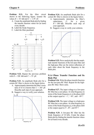 Problem 9.21. For the ﬁlter circuit
shown in the following ﬁgure, assume the
values R ¼ 10 kΩ and C ¼ 1:59 nF.
A. Create the amplitude Bode plot by ﬁnding
the transfer function values for (at least)
every decade.
B. Label the break frequency.
C. Label the ﬁlter passband.
-45
-40
-35
-30
-25
-20
-15
-10
-5
10
2
10
3
10
4
10
5
10
6
frequency, Hz
H , dBm
0
R
C
+
-
v (t)outv (t)in
+-
Problem 9.22. Repeat the previous problem
with R ¼ 100 kΩ and C ¼ 53 pF.
Problem 9.23. An amplitude Bode plot for a
certain RC ﬁlter is shown in the ﬁgure below.
A. Approximately determine the ﬁlter’s resis-
tance R if it is known that C ¼ 265 pF.
Describe each step of your approach.
B. Suggest a way to verify your solution.
10
2
10
3
10
4
10
5
frequency, Hz
H , dBm
Problem 9.24. An amplitude Bode plot for a
certain RC ﬁlter is shown in the ﬁgure below.
A. Approximately determine the ﬁlter’s
capacitance, C, for a given
R ¼ 100 kΩ. Describe each step of
your approach.
B. Suggest a way to verify your solution.
10
2
10
3
10
4
10
5
frequency, Hz
Problem 9.25. Prove analytically that the ampli-
tude transfer functions of the low-pass ﬁlter and
the high-pass ﬁlter are the mirror reﬂections of
each other about the break frequency in the
Bode plot.
9.1.4 Phase Transfer Function and Its
Bode Plot
Problem 9.26. Write the phase transfer function
for the low-pass RC ﬁlter. Repeat for the high-
pass RC ﬁlter. Show units.
Problem 9.27. The input voltage to a low-pass
RC ﬁlter has a zero phase. At what frequency in
terms of the break frequency fb is the phase shift
at the output equal to À1
, À45
, and À89
?
Problem 9.28. The input voltage to a high-pass
RC ﬁlter has a zero phase. At what frequency in
terms of the break frequency fb is the phase shift
at the output equal to 5
, 45
, and 85
?
Problem 9.29. A low-pass RC ﬁlter has the
break frequency of 10 kHz. Create the phase
Bode plot by ﬁnding the transfer function values
for (at least) every decade.
Chapter 9 Problems
IX-475
 