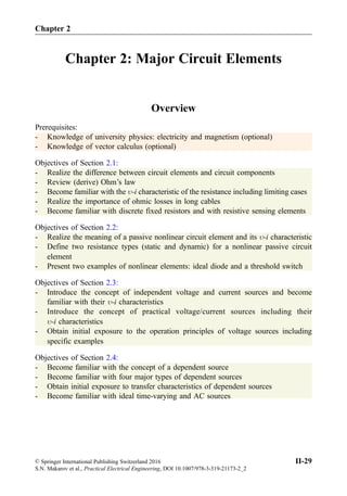 Chapter 2: Major Circuit Elements
Overview
Prerequisites:
- Knowledge of university physics: electricity and magnetism (optional)
- Knowledge of vector calculus (optional)
Objectives of Section 2.1:
- Realize the difference between circuit elements and circuit components
- Review (derive) Ohm’s law
- Become familiar with the -i characteristic of the resistance including limiting cases
- Realize the importance of ohmic losses in long cables
- Become familiar with discrete fixed resistors and with resistive sensing elements
Objectives of Section 2.2:
- Realize the meaning of a passive nonlinear circuit element and its -i characteristic
- Define two resistance types (static and dynamic) for a nonlinear passive circuit
element
- Present two examples of nonlinear elements: ideal diode and a threshold switch
Objectives of Section 2.3:
- Introduce the concept of independent voltage and current sources and become
familiar with their -i characteristics
- Introduce the concept of practical voltage/current sources including their
-i characteristics
- Obtain initial exposure to the operation principles of voltage sources including
specific examples
Objectives of Section 2.4:
- Become familiar with the concept of a dependent source
- Become familiar with four major types of dependent sources
- Obtain initial exposure to transfer characteristics of dependent sources
- Become familiar with ideal time-varying and AC sources
Chapter 2
© Springer International Publishing Switzerland 2016
S.N. Makarov et al., Practical Electrical Engineering, DOI 10.1007/978-3-319-21173-2_2
II-29
 