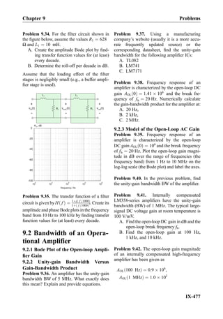Problem 9.34. For the ﬁlter circuit shown in
the ﬁgure below, assume the values R1 ¼ 628
Ω and L1 ¼ 10 mH.
A. Create the amplitude Bode plot by ﬁnd-
ing transfer function values for (at least)
every decade.
B. Determine the roll-off per decade in dB.
Assume that the loading effect of the ﬁlter
stages is negligibly small (e.g., a buffer ampli-
ﬁer stage is used).
R1
L1
+
-
v (t)in
+
-
v (t)out
+
-
v (t)out1 R1
L1
10
2
10
3
10
4
10
5
10
6
-100
-80
-60
-40
-20
0
frequency, Hz
H , dBm
Problem 9.35. The transfer function of a ﬁlter
circuit is given byH fð Þ ¼ 1þj f =1000ð Þ
1þ f =1000ð Þ2. Create its
amplitude and phase Bode plots in the frequency
band from 10 Hz to 100 kHz by ﬁnding transfer
function values for (at least) every decade.
9.2 Bandwidth of an Opera-
tional Amplifier
9.2.1 Bode Plot of the Open-loop Ampli-
ﬁer Gain
9.2.2 Unity-gain Bandwidth Versus
Gain-Bandwidth Product
Problem 9.36. An ampliﬁer has the unity-gain
bandwidth BW of 5 MHz. What exactly does
this mean? Explain and provide equations.
Problem 9.37. Using a manufacturing
company’s website (usually it is a more accu-
rate frequently updated source) or the
corresponding datasheet, ﬁnd the unity-gain
bandwidth for the following ampliﬁer ICs:
A. TL082
B. LM741
C. LM7171
Problem 9.38. Frequency response of an
ampliﬁer is characterized by the open-loop DC
gain AOL 0ð Þ ¼ 1:41 Â 106
and the break fre-
quency of fb ¼ 20 Hz. Numerically calculate
the gain-bandwidth product for the ampliﬁer at:
A. 20 Hz,
B. 2 kHz,
C. 2 MHz.
9.2.3 Model of the Open-Loop AC Gain
Problem 9.39. Frequency response of an
ampliﬁer is characterized by the open-loop
DC gain AOL 0ð Þ ¼ 106
and the break frequency
of fb ¼ 20 Hz. Plot the open-loop gain magni-
tude in dB over the range of frequencies (the
frequency band) from 1 Hz to 10 MHz on the
log-log scale (the Bode plot) and label the axes.
Problem 9.40. In the previous problem, ﬁnd
the unity-gain bandwidth BW of the ampliﬁer.
Problem 9.41. Internally compensated
LM358-series ampliﬁers have the unity-gain
bandwidth (BW) of 1 MHz. The typical large-
signal DC voltage gain at room temperature is
100 V/mV.
A. Find the open-loop DC gain in dB and the
open-loop break frequency fb.
B. Find the open-loop gain at 100 Hz,
1 kHz, and 10 kHz.
Problem 9.42. The open-loop gain magnitude
of an internally compensated high-frequency
ampliﬁer has been given as
AOL 100 Hzð Þ ¼ 0:9 Â 106
,
AOL 1 MHzð Þ ¼ 1:0 Â 102
Chapter 9 Problems
IX-477
 