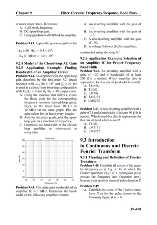 at room temperature. Determine:
A. 3-dB break frequency,
B. DC open-loop gain,
C. Unity-gain bandwidth BWof the ampliﬁer.
Problem 9.43. Repeat the previous problem for
AOL 100 Hzð Þ ¼ 0:5 Â 106
,
AOL 1 MHzð Þ ¼ 1:0 Â 102
:
9.2.4 Model of the Closed-loop AC Gain
9.2.5 Application Example: Finding
Bandwidth of an Ampliﬁer Circuit
Problem 9.44. An ampliﬁer with the open-loop
gain described by the ﬁrst-order RC circuit
response with AOL 0ð Þ ¼ 105
and fb ¼ 20 Hz
is used in a closed-loop inverting conﬁguration
with R2=R1 ¼ 9 and R2=R1 ¼ 99, respectively.
A. Using the template that follows, create
the Bode plots for the corresponding
frequency response (closed-loop gain),
G( f ), in the band from 10 Hz to
10 MHz on the same graph. Plot the
gain values for (at least) every decade.
B. Also on the same graph, plot the open-
loop gain as a function of frequency.
C. Determine the bandwidth of the closed-
loop ampliﬁer so constructed in
every case.
10
1
10
2
10
3
10
4
10
5
10
6
10
7
-20
0
20
40
60
80
100
Bode plot
frequency, Hz
gain,dB
Problem 9.45. The unity-gain bandwidth of an
ampliﬁer IC is 1 MHz. Determine the band-
width of the following ampliﬁer circuits:
A. An inverting ampliﬁer with the gain of
À1,
B. An inverting ampliﬁer with the gain of
À10,
C. A non-inverting ampliﬁer with the gain
of 100,
D. A voltage follower (buffer ampliﬁer).
constructed using the same IC.
9.2.6 Application Example: Selection of
an Ampliﬁer IC for Proper Frequency
Bandwidth
Problem 9.46. An inverting ampliﬁer with a
gain of À20 and a bandwidth of at least
200 kHz is needed. Which ampliﬁer chip is
appropriate for this circuit (and which is not)?
A. LM358
B. TL082
C. LM741
D. LM7171
E. LM8272
Problem 9.47. A non-inverting ampliﬁer with a
gain of 31 and a bandwidth of at least 90 kHz is
needed. Which ampliﬁer chip is appropriate for
this circuit (and which is not)?
A. TL082
B. LM7171
C. LM8272
9.3 Introduction
to Continuous and Discrete
Fourier Transform
9.3.1 Meaning and Deﬁnition of Fourier
Transform
Problem 9.48. Establish all values of the angu-
lar frequency ω in Fig. 9.14b at which the
Fourier spectrum F(ω) of a rectangular pulse
crosses the frequency axis (becomes zero).
Express your result in terms of pulse duration T.
Problem 9.49
A. Establish the value of the Fourier trans-
form F(ω) for the pulse shown in the
following ﬁgure at ω ¼ 0.
Chapter 9 Filter Circuits: Frequency Response, Bode Plots. . .
IX-478
 