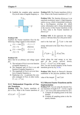 B. Establish the complete pulse spectrum
F(ω) at all values of angular frequency ω.
f(t)
t0 T/2
Vm
-T/2
Problem 9.50
Establish the Fourier transform F(ω) for the
following voltage signals in time domain:
A.
f tð Þ ¼ A sin
π
2
t
 
, À2 t  2
f tð Þ ¼ 0, otherwise
B.
f tð Þ ¼ A cos
π
2
t
 
, À2 t  2
f tð Þ ¼ 0, otherwise
Problem 9.51
Show that for an arbitrary real voltage signal
f(t):
A. The real part of F(ω) is an even function
of angular frequency ω.
B. The imaginary part of F(ω) is an odd
function of angular frequency ω.
C. The magnitude of F(ω) is an even func-
tion of angular frequency ω.
D. Replacing ω by Àω generates the com-
plex conjugate of F(ω); in other words,
F Àωð Þ ¼ F*
ωð Þ.
9.3.2 Mathematical Properties of Fou-
rier Transform
Problem 9.52. The Fourier transform of
f(t) is F(ω). What is the Fourier transform of
d2
f tð Þ=dt2
À 2
ðt
À1
f τð Þdτ?
Problem 9.53. The Fourier transform of f(t) is
F(ω). What is the Fourier transform of f Àtð Þ?
Problem 9.54. The function f(t)cos ω0t is an
amplitude-modulated signal: a high-frequency
carrier cos ω0t, which is transmitted wirelessly,
has a low-frequency envelope f(t), which
carries information and is being demodulated
at the receiver. If the Fourier transform of f(t)
is F(ω), what is the Fourier transform of
f(t)cos ω0t?
Problem 9.55. If f(t) represents the voltage
across a 1-Ω load, then f2
(t) is the power deliv-
ered to the load and
ð1
À1
f 2
tð Þdt is the total
energy delivered to the load. Prove Parseval’s
theorem,
ð1
À1
f 2
tð Þdt ¼
1
2π
ð1
À1
F ωð Þj j2
dω;
which relates the total energy to an inte-
gral of the energy spectral density,
F ωð Þj j2
¼ F ωð ÞF*
ωð Þ, of the signal.
Hint: Use the reversal property of the Fourier
transform given by Eq. (9.26).
Problem 9.56. Based on Parseval’s theorem
established in the previous problem, ﬁnd the
value of the integral
ð1
À1
sinc2
tð Þdt.
9.3.3 Discrete Fourier Transform and Its
Implementation
Problem 9.57. You are using the discrete Fou-
rier transform of length 8 (N ¼ 8) for a signal
f tð Þ ¼ sin t over a time interval from 0 to 2π s.
A. Compute all sampling points in the time
domain.
B. Compute all sampling points in the fre-
quency domain.
Chapter 9 Problems
IX-479
 