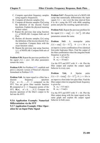 C. Compute equivalent frequency samples
using negative frequencies.
D. Compute all discrete samples f [n].
E. Compute all discrete samples F[m] using
the deﬁnition of the discrete Fourier
transform. Explain the physical meaning
of their values.
F. Repeat the previous step using function
fft of MATLAB. Compare both sets of
F[m].
G. Restore all discrete samples f [n] using
the deﬁnition of the inverse discrete Fou-
rier transform. Compare them with the
exact function values.
H. Repeat the previous step using function
ifft of MATLAB. Compare both sets of
f [n].
Problem 9.58. Repeat the previous problem for
the signal f tð Þ ¼ cos t. All other parameters
remain the same.
Problem 9.59. For Problem 9.57, establish and
prove a discrete version of Parseval’s theorem
formulated in Problem 9.55.
Problem 9.60. An input signal to a ﬁlter has a
discrete frequency spectrum
F m½ Š, m ¼ 0, . . . , N À 1 computed via the
FFT. You are given ﬁlter transfer function
H computed at N
2 þ 1 frequency points of the
FFT, H m½ Š, m ¼ 0, . . . , N=2. Compute the
discrete spectrum of the ﬁlter’s output to be
fed into the IFFT.
9.3.6 Application Example: Numerical
Differentiation via the FFT
9.3.7 Application Example: Filter Oper-
ation for an Input Pulse Signal
Problem 9.61*. Present the text of a MATLAB
script that numerically differentiates the input
signal f tð Þ ¼ sin t over the time interval from
0 to 4π s using the FFT with 4096 sampling
points and plot the resulting signal derivative.
Problem 9.62. Repeat the previous problem for
the signal f tð Þ ¼ exp À t À 2πð Þ2
 
. All other
parameters remain the same.
Problem 9.63. A monopolar pulse
f tð Þ ¼ exp À2 t À 5ð Þ2
 
, 0 t  10 s is
an input to a series combination of two identical
ﬁrst-order high-pass ﬁlters. Find the output of
the ﬁlter combination when the (angular) break
frequency is given by:
A. ω0 ¼ 0:5 rad=s
B. ω0 ¼ 10 rad=s
Use the FFT and IFFT with N ¼ 64. Plot the
ﬁlter output and explain the output signal
behavior in every case.
Problem 9.64. A bipolar pulse
f tð Þ ¼ 5Àtð Þexp À2 t À5ð Þ2
 
, 0 t  10s is
an input to a ﬁrst-order low-pass ﬁlter. Find the
ﬁlter output when its (angular) break frequency
is given by:
A. ω0 ¼ 0:5 rad=s
B. ω0 ¼ 5 rad=s
Use the FFT and IFFT with N ¼ 64. Plot the
ﬁlter output along with the input signal on the
same graph and explain the output signal
behavior in both cases.
Chapter 9 Filter Circuits: Frequency Response, Bode Plots. . .
IX-480
 