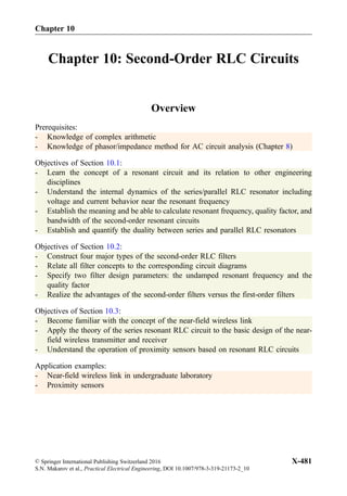 Chapter 10: Second-Order RLC Circuits
Overview
Prerequisites:
- Knowledge of complex arithmetic
- Knowledge of phasor/impedance method for AC circuit analysis (Chapter 8)
Objectives of Section 10.1:
- Learn the concept of a resonant circuit and its relation to other engineering
disciplines
- Understand the internal dynamics of the series/parallel RLC resonator including
voltage and current behavior near the resonant frequency
- Establish the meaning and be able to calculate resonant frequency, quality factor, and
bandwidth of the second-order resonant circuits
- Establish and quantify the duality between series and parallel RLC resonators
Objectives of Section 10.2:
- Construct four major types of the second-order RLC filters
- Relate all filter concepts to the corresponding circuit diagrams
- Specify two filter design parameters: the undamped resonant frequency and the
quality factor
- Realize the advantages of the second-order filters versus the first-order filters
Objectives of Section 10.3:
- Become familiar with the concept of the near-field wireless link
- Apply the theory of the series resonant RLC circuit to the basic design of the near-
field wireless transmitter and receiver
- Understand the operation of proximity sensors based on resonant RLC circuits
Application examples:
- Near-field wireless link in undergraduate laboratory
- Proximity sensors
© Springer International Publishing Switzerland 2016
S.N. Makarov et al., Practical Electrical Engineering, DOI 10.1007/978-3-319-21173-2_10
X-481
Chapter 10
 