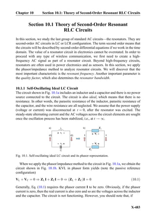 Section 10.1 Theory of Second-Order Resonant
RLC Circuits
In this section, we study the last group of standard AC circuits—the resonators. They are
second-order AC circuits in LC or LCR conﬁguration. The term second order means that
the circuits will be described by second-order differential equations if we work in the time
domain. The value of a resonator circuit in electronics cannot be overstated. In order to
proceed with any type of wireless communication, we ﬁrst need to create a high-
frequency AC signal as part of a resonator circuit. Beyond high-frequency circuits,
resonators are often used in power electronics and as sensors. In this section, we apply
the phasor/impedance method to analyze resonator circuits. We will discover that the
most important characteristic is the resonant frequency. Another important parameter is
the quality factor, which also determines the resonator bandwidth.
10.1.1 Self-Oscillating Ideal LC Circuit
The circuit shown in Fig. 10.1a includes an inductor and a capacitor and there is no power
source connected to the circuit. The circuit is also ideal, which means that there is no
resistance. In other words, the parasitic resistance of the inductor, parasitic resistance of
the capacitor, and the wire resistance are all neglected. We assume that the power supply
(voltage or current) was disconnected at t ¼ 0, after the resonator was excited. The
steady-state alternating current and the AC voltages across the circuit elements are sought
once the oscillation process has been stabilized, i.e., at t ! 1.
When we apply the phasor/impedance method to the circuit in Fig. 10.1a, we obtain the
circuit shown in Fig. 10.1b. KVL in phasor form yields (note the passive reference
conﬁguration)
VL þ VC ¼ 0 ) ZL I þ ZCI ¼ 0 ) ZL þ ZCð ÞI ¼ 0 ð10:1Þ
Generally, Eq. (10.1) requires the phasor current I to be zero. Obviously, if the phasor
current is zero, then the real current is also zero and so are the voltages across the inductor
and the capacitor. The circuit is not functioning. However, you should note that, if
Fig. 10.1. Self-oscillating ideal LC circuit and its phasor representation.
Chapter 10 Section 10.1: Theory of Second-Order Resonant RLC Circuits
X-483
 