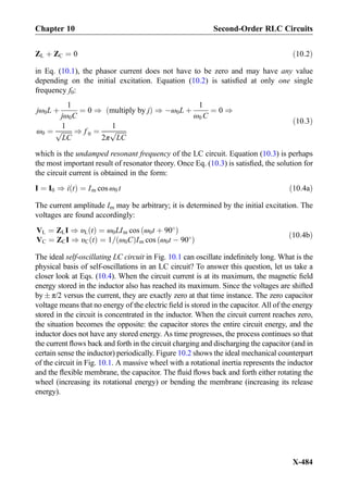 ZL þ ZC ¼ 0 ð10:2Þ
in Eq. (10.1), the phasor current does not have to be zero and may have any value
depending on the initial excitation. Equation (10.2) is satisﬁed at only one single
frequency f0:
jω0L þ
1
jω0C
¼ 0 ) multiply by jð Þ ) Àω0L þ
1
ω0 C
¼ 0 )
ω0 ¼
1
ﬃﬃﬃﬃﬃﬃﬃ
LC
p ) f 0 ¼
1
2π
ﬃﬃﬃﬃﬃﬃﬃ
LC
p
ð10:3Þ
which is the undamped resonant frequency of the LC circuit. Equation (10.3) is perhaps
the most important result of resonator theory. Once Eq. (10.3) is satisﬁed, the solution for
the circuit current is obtained in the form:
I ¼ I0 ) i tð Þ ¼ Im cos ω0 t ð10:4aÞ
The current amplitude Im may be arbitrary; it is determined by the initial excitation. The
voltages are found accordingly:
VL ¼ ZLI ) υL tð Þ ¼ ω0LIm cos ω0t þ 90
ð Þ
VC ¼ ZCI ) υC tð Þ ¼ 1= ω0Cð ÞIm cos ω0t À 90
ð Þ
ð10:4bÞ
The ideal self-oscillating LC circuit in Fig. 10.1 can oscillate indeﬁnitely long. What is the
physical basis of self-oscillations in an LC circuit? To answer this question, let us take a
closer look at Eqs. (10.4). When the circuit current is at its maximum, the magnetic ﬁeld
energy stored in the inductor also has reached its maximum. Since the voltages are shifted
by Æ π/2 versus the current, they are exactly zero at that time instance. The zero capacitor
voltage means that no energy of the electric ﬁeld is stored in the capacitor. All of the energy
stored in the circuit is concentrated in the inductor. When the circuit current reaches zero,
the situation becomes the opposite: the capacitor stores the entire circuit energy, and the
inductor does not have any stored energy. As time progresses, the process continues so that
the current ﬂows back and forth in the circuit charging and discharging the capacitor (and in
certain sense the inductor) periodically. Figure 10.2 shows the ideal mechanical counterpart
of the circuit in Fig. 10.1. A massive wheel with a rotational inertia represents the inductor
and the ﬂexible membrane, the capacitor. The ﬂuid ﬂows back and forth either rotating the
wheel (increasing its rotational energy) or bending the membrane (increasing its release
energy).
Chapter 10 Second-Order RLC Circuits
X-484
 