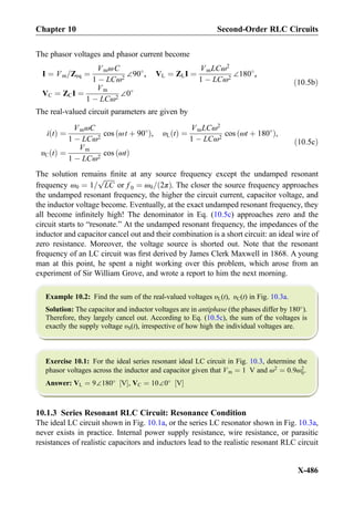 The phasor voltages and phasor current become
I ¼ Vm=Zeq ¼
VmωC
1 À LCω2
∠90
, VL ¼ ZLI ¼
VmLCω2
1 À LCω2
∠180
,
VC ¼ ZCI ¼
Vm
1 À LCω2
∠0
ð10:5bÞ
The real-valued circuit parameters are given by
i tð Þ ¼
VmωC
1 À LCω2
cos ωt þ 90
ð Þ, υL tð Þ ¼
VmLCω2
1 À LCω2
cos ωt þ 180
ð Þ,
υC tð Þ ¼
Vm
1 À LCω2
cos ωtð Þ
ð10:5cÞ
The solution remains ﬁnite at any source frequency except the undamped resonant
frequency ω0 ¼ 1=
ﬃﬃﬃﬃﬃﬃﬃ
LC
p
or f 0 ¼ ω0= 2πð Þ. The closer the source frequency approaches
the undamped resonant frequency, the higher the circuit current, capacitor voltage, and
the inductor voltage become. Eventually, at the exact undamped resonant frequency, they
all become inﬁnitely high! The denominator in Eq. (10.5c) approaches zero and the
circuit starts to “resonate.” At the undamped resonant frequency, the impedances of the
inductor and capacitor cancel out and their combination is a short circuit: an ideal wire of
zero resistance. Moreover, the voltage source is shorted out. Note that the resonant
frequency of an LC circuit was ﬁrst derived by James Clerk Maxwell in 1868. A young
man at this point, he spent a night working over this problem, which arose from an
experiment of Sir William Grove, and wrote a report to him the next morning.
Example 10.2: Find the sum of the real-valued voltages υL(t), υC(t) in Fig. 10.3a.
Solution: The capacitor and inductor voltages are in antiphase (the phases differ by 180
).
Therefore, they largely cancel out. According to Eq. (10.5c), the sum of the voltages is
exactly the supply voltage υS(t), irrespective of how high the individual voltages are.
Exercise 10.1: For the ideal series resonant ideal LC circuit in Fig. 10.3, determine the
phasor voltages across the inductor and capacitor given that Vm ¼ 1 V and ω2
¼ 0:9ω2
0.
Answer: VL ¼ 9∠180
V½ Š, VC ¼ 10∠0
V½ Š
10.1.3 Series Resonant RLC Circuit: Resonance Condition
The ideal LC circuit shown in Fig. 10.1a, or the series LC resonator shown in Fig. 10.3a,
never exists in practice. Internal power supply resistance, wire resistance, or parasitic
resistances of realistic capacitors and inductors lead to the realistic resonant RLC circuit
Chapter 10 Second-Order RLC Circuits
X-486
 