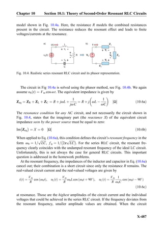 model shown in Fig. 10.4a. Here, the resistance R models the combined resistances
present in the circuit. The resistance reduces the resonant effect and leads to ﬁnite
voltages/currents at the resonance.
The circuit in Fig 10.4a is solved using the phasor method, see Fig. 10.4b. We again
assume υS tð Þ ¼ Vm cos ωt. The equivalent impedance is given by
Zeq ¼ ZR þ ZL þ ZC ¼ R þ jωL þ
1
jωC
¼ R þ j ωL À
1
ωC
 
Ω½ Š ð10:6aÞ
The resonance condition for any AC circuit, and not necessarily the circuit shown in
Fig. 10.4, states that the imaginary part (the reactance X) of the equivalent circuit
impedance seen by the power source must be equal to zero:
Im Zeq
À Á
¼ X ¼ 0 Ω½ Š ð10:6bÞ
When applied to Eq. (10.6a), this condition deﬁnes the circuit’s resonant frequency in the
form ω0 ¼ 1=
ﬃﬃﬃﬃﬃﬃﬃ
LC
p
, f 0 ¼ 1= 2π
ﬃﬃﬃﬃﬃﬃﬃ
LC
pÀ Á
. For the series RLC circuit, the resonant fre-
quency clearly coincides with the undamped resonant frequency of the ideal LC circuit.
Unfortunately, this is not always the case for general RLC circuits. This important
question is addressed in the homework problems.
At the resonant frequency, the impedances of the inductor and capacitor in Eq. (10.6a)
cancel out; their combination is a short circuit since only the resistance R remains. The
real-valued circuit current and the real-valued voltages are given by
i tð Þ ¼
Vm
R
cos ω0tð Þ, υL tð Þ ¼
Vm
R
ω0L cos ω0t þ 90
ð Þ, υC tð Þ ¼
Vm
R
1
ω0C
cos ω0t À 90
ð Þ
ð10:6cÞ
at resonance. Those are the highest amplitudes of the circuit current and the individual
voltages that could be achieved in the series RLC circuit. If the frequency deviates from
the resonant frequency, smaller amplitude values are obtained. When the circuit
vL
+
-
L
R+
-v (t)S vR
+
-
i(t)
vC
+
-
C
LZ
CZ
VL
+
-
+
-VS VR
+
-
Ib)a)
VC
+
-
RZ
Fig. 10.4. Realistic series resonant RLC circuit and its phasor representation.
Chapter 10 Section 10.1: Theory of Second-Order Resonant RLC Circuits
X-487
 