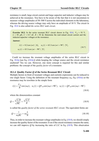 resistance is small, large circuit current and large capacitor and inductor voltages may be
achieved at the resonance. You have to be aware of the fact that it is not uncommon to
measure voltage amplitudes of 50–500 Vacross the individual elements in the laboratory,
whereas the driving source voltage may only have an amplitude of 10 V. The circuit in
Fig. 10.4 is also called the series RLC tank circuit.
Exercise 10.2: In the series resonant RLC circuit shown in Fig. 10.4, Vm ¼ 10 V,
L ¼ 50 μH, C ¼ 0:5 nF, R ¼ 50 Ω. Determine the real-valued circuit current and the
inductor/capacitor voltages at the resonance.
Answer:
i tð Þ ¼ 0:2 cos ωtð Þ A½ Š, υL tð Þ ¼ 63:3 cos ωt þ 90
ð Þ V½ Š,
υC tð Þ ¼ 63:3 cos ωt À 90
ð Þ V½ Š:
ð10:7Þ
Could we increase the resonant voltage amplitudes of the series RLC circuit in
Fig. 10.4a [see Eq. (10.6c)] while keeping the voltage source and the circuit resistance
unaltered? Yes we can. However, one more concept is required for this and similar
problems: the concept of the quality factor of a resonator.
10.1.4 Quality Factor Q of the Series Resonant RLC Circuit
Multiple factors in front of resonant voltages and currents expressions can be reduced to
one single factor. Using the deﬁnition of the resonant frequency ω0, Eq. (10.6c) at the
resonance may be rewritten in the simple form
i tð Þ ¼
Vm
R
cos ω0tð Þ, υL tð Þ ¼ QVm cos ω0t þ90
ð Þ, υC tð Þ ¼ QVm cos ω0t À 90
ð Þ
ð10:8Þ
where the dimensionless constant
Q ¼
ﬃﬃﬃﬃﬃﬃﬃﬃ
L=R
p
ﬃﬃﬃﬃﬃﬃﬃ
RC
p ¼
ﬃﬃﬃﬃﬃﬃﬃﬃﬃ
L=C
p
R
ð10:9Þ
is called the quality factor of the series resonant RLC circuit. The equivalent forms are
Q ¼
1
ω0RC
¼ ω0
L
R
ð10:10Þ
Thus, in order to increase the resonant voltage amplitudes in Eq. (10.8), we should simply
increase the quality factor of the resonator. Even if the circuit resistance remains the same,
we can still improve Q by increasing the ratio of L/C in Eq. (10.9). This observation
Chapter 10 Second-Order RLC Circuits
X-488
 